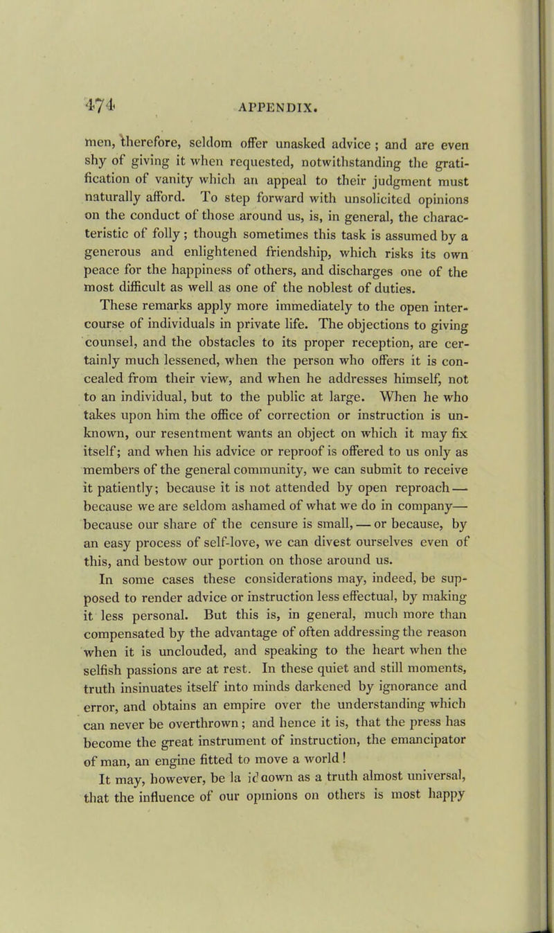 men, therefore, seldom offer unasked advice ; and are even shy of giving it when requested, notwithstanding the grati- fication of vanity which an appeal to their judgment must naturally afford. To step forward with unsolicited opinions on the conduct of those around us, is, in general, the charac- teristic of folly ; though sometimes this task is assumed by a generous and enlightened friendship, which risks its own peace for the happiness of others, and discharges one of the most difficult as well as one of the noblest of duties. These remarks apply more immediately to the open inter- course of individuals in private life. The objections to giving counsel, and the obstacles to its proper reception, are cer- tainly much lessened, when the person who offers it is con- cealed from their view, and when he addresses himself, not to an individual, but to the public at large. When he who takes upon him the office of correction or instruction is un- known, our resentment wants an object on which it may fix itself; and when his advice or reproof is offered to us only as members of the general community, we can submit to receive it patiently; because it is not attended by open reproach — because we are seldom ashamed of what we do in company— because our share of the censure is small, — or because, by an easy process of self-love, we can divest ourselves even of this, and bestow our portion on those around us. In some cases these considerations may, indeed, be sup- posed to render advice or instruction less effectual, by making it less personal. But this is, in general, much more than compensated by the advantage of often addressing the reason when it is unclouded, and speaking to the heart when the selfish passions are at rest. In these quiet and still moments, truth insinuates itself into minds darkened by ignorance and error, and obtains an empire over the understanding which can never be overthrown; and hence it is, that the press has become the great instrument of instruction, the emancipator of man, an engine fitted to move a world! It may, however, be la id flown as a truth almost universal, that the influence of our opinions on others is most happy