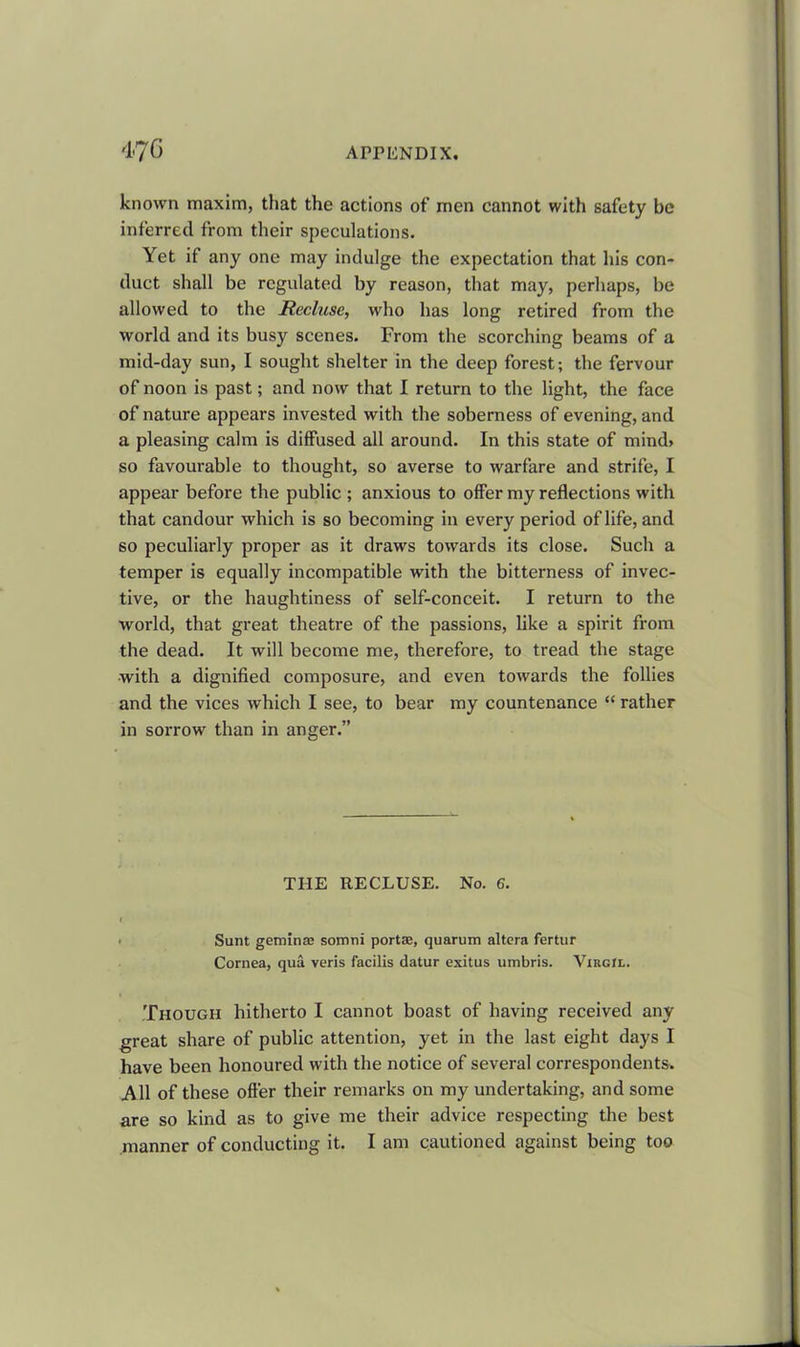 known maxim, that the actions of men cannot with safety be inferred from their speculations. Yet if any one may indulge the expectation that his con- duct shall be regulated by reason, that may, perhaps, be allowed to the Recluse, who has long retired from the world and its busy scenes. From the scorching beams of a mid-day sun, I sought shelter in the deep forest; the fervour of noon is past; and now that I return to the light, the face of nature appears invested with the soberness of evening, and a pleasing calm is diffused all around. In this state of mind> so favourable to thought, so averse to warfare and strife, I appear before the public ; anxious to offer my reflections with that candour which is so becoming in every period of life, and so peculiarly proper as it draws towards its close. Such a temper is equally incompatible with the bitterness of invec- tive, or the haughtiness of self-conceit. I return to the world, that great theatre of the passions, like a spirit from the dead. It will become me, therefore, to tread the stage with a dignified composure, and even towards the follies and the vices which I see, to bear my countenance “ rather in sorrow than in anger.” THE RECLUSE. No. 6. I Sunt geminse somni portae, quarum altera fertur Cornea, qua veris facilis datur exitus umbris. Virgil. Though hitherto I cannot boast of having received any great share of public attention, yet in the last eight days I have been honoured with the notice of several correspondents. All of these offer their remarks on my undertaking, and some are so kind as to give me their advice respecting the best manner of conducting it. I am cautioned against being too
