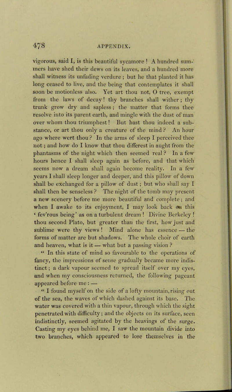 vigorous, said I, is this beautiful sycamore ! A hundred sum- mers have shed their dews on its leaves, and a hundred more shall witness its unfading verdure ; hut he that planted it has long ceased to live, and the being that contemplates it shall soon he motionless also. Yet art thou not, O tree, exempt from the laws of decay! thy branches shall wither; thy trunk grow dry and sapless; the matter that forms thee resolve into its parent earth, and mingle with the dust of man over whom thou triumphest! But hast thou indeed a sub- stance, or art thou only a creature of the mind ? An hour ago where wert thou ? In the arms of sleep I perceived thee not; and how do I know that thou differest in aught from the phantasms of the night which then seemed real ? In a few hours hence I shall sleep again as before, and that which seems now a dream shall again become reality. In a few years I shall sleep longer and deeper, and this pillow of down shall be exchanged for a pillow of dust; but who shall say I shall then be senseless ? The night of the tomb may present a new scenery before me more beautiful and complete; and when I awake to its enjoyment, I may look back on this * fev’rous being’ as on a turbulent dream ! Divine Berkeley ! thou second Plato, but greater than the first, how just and sublime were thy views ! Mind alone has essence — the forms of matter are but shadows. The whole choir of earth and heaven, what is it — what but a passing vision ? “ In this state of mind so favourable to the operations of fancy, the impressions of sense gradually became more indis- tinct ; a dark vapour seemed to spread itself over my eyes, and when my consciousness returned, the following pageant appeared before me: — “ I found myself on the side of a lofty mountain, rising out of the sea, the waves of which dashed against its base. The water was covered with a thin vapour, through which the sight penetrated with difficulty; and the objects on its surface, seen indistinctly, seemed agitated by the heavings of the surge. Casting my eyes behind me, I saw the mountain divide into two branches, which appeared to lose themselves in the