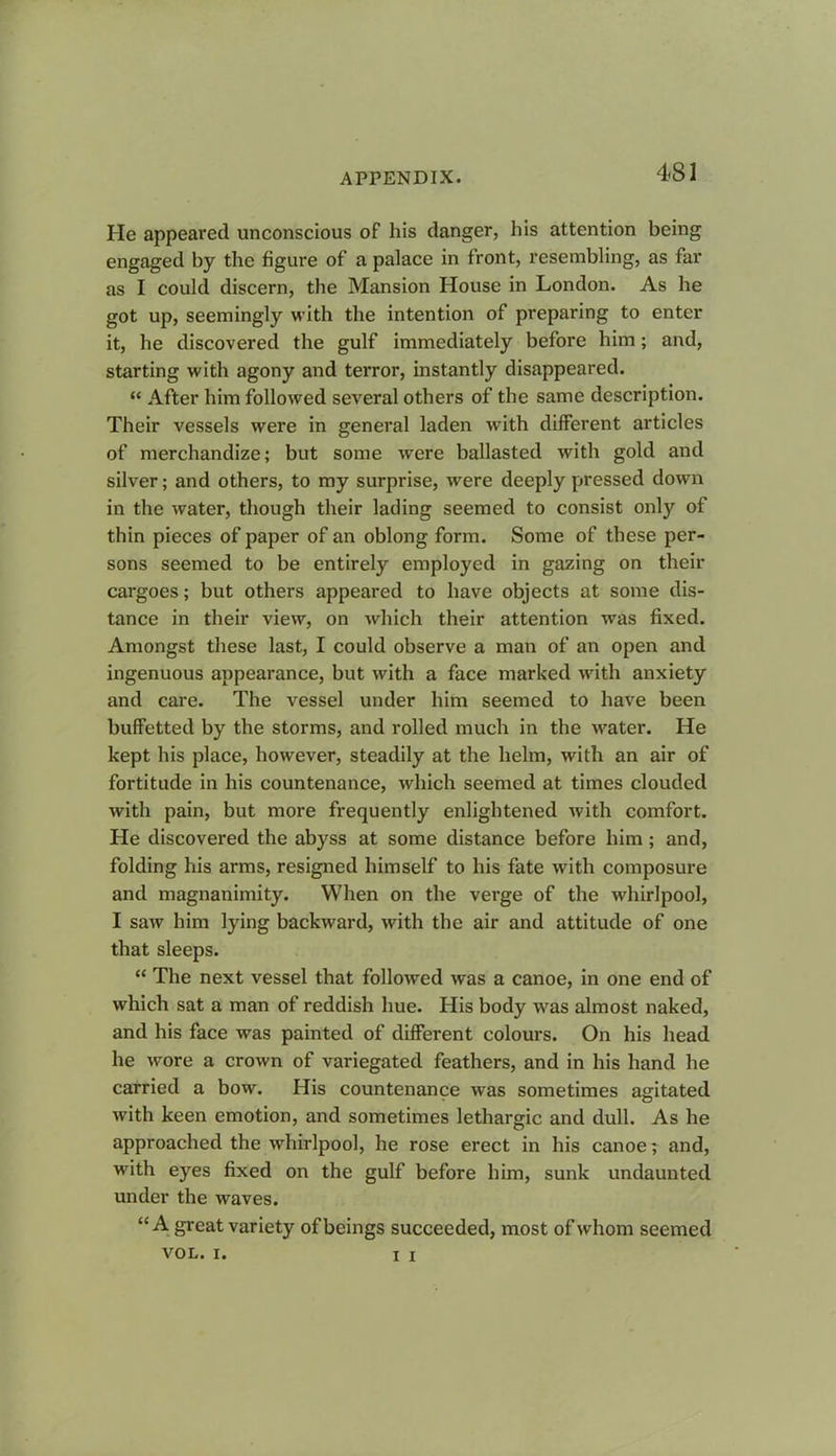 He appeared unconscious of his danger, his attention being engaged by the figure of a palace in front, resembling, as far as I could discern, the Mansion House in London. As he got up, seemingly with the intention of preparing to enter it, he discovered the gulf immediately before him; and, starting with agony and terror, instantly disappeared. “ After him followed several others of the same description. Their vessels were in general laden with different articles of merchandize; but some were ballasted with gold and silver; and others, to my surprise, were deeply pressed down in the water, though their lading seemed to consist only of thin pieces of paper of an oblong form. Some of these per- sons seemed to be entirely employed in gazing on their cargoes; but others appeared to have objects at some dis- tance in their view, on which their attention was fixed. Amongst these last, I could observe a man of an open and ingenuous appearance, but with a face marked with anxiety and care. The vessel under him seemed to have been buffetted by the storms, and rolled much in the water. He kept his place, however, steadily at the helm, with an air of fortitude in his countenance, which seemed at times clouded with pain, but more frequently enlightened with comfort. He discovered the abyss at some distance before him; and, folding his arms, resigned himself to his fate with composure and magnanimity. When on the verge of the whirlpool, I saw him lying backward, with the air and attitude of one that sleeps. “ The next vessel that followed was a canoe, in one end of which sat a man of reddish hue. His body was almost naked, and his face was painted of different colours. On his head he wore a crown of variegated feathers, and in his hand he carried a bow. His countenance was sometimes agitated with keen emotion, and sometimes lethargic and dull. As he approached the whirlpool, he rose erect in his canoe; and, with eyes fixed on the gulf before him, sunk undaunted under the waves. “ A great variety of beings succeeded, most of whom seemed VOL. I. I x