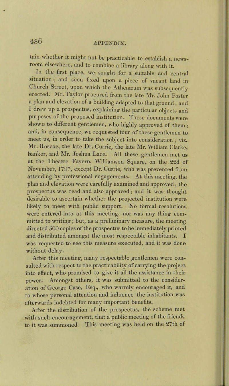 480 tain whether it might not be practicable to establish a news- room elsewhere, and to combine a library along with it. In the first place, we sought for a suitable and central situation ; and soon fixed upon a piece of vacant land in Church Street, upon which the Athenaeum was subsequently erected. Mr. Taylor procured from the late Mr. John Foster a plan and elevation of a building adapted to that ground; and I drew up a prospectus, explaining the particular objects and purposes of the proposed institution. These documents were shown to different gentlemen, who highly approved of them; and, in consequence, we requested four of these gentlemen to meet us, in order to take the subject into consideration ; viz. Mr. Roscoe, the late Dr. Currie, the late Mr. William Clarke, banker, and Mr. Joshua Lace. All these gentlemen met us at the Theatre Tavern, Williamson Square, on the 22d of November, 1797, except Dr. Currie, who was prevented from attending by professional engagements. At this meeting, the plan and elevation were carefully examined and approved; the prospectus was read and also approved; and it was thought desirable to ascertain whether the projected institution were likely to meet with public support. No formal resolutions were entered into at this meeting, nor was any thing com- mitted to writing ; but, as a preliminary measure, the meeting directed 500 copies of the prospectus to be immediately printed and distributed amongst the most respectable inhabitants. I was requested to see this measure executed, and it was done without delay. After this meeting, many respectable gentlemen were con- sulted with respect to the practicability of carrying the project into effect, who promised to give it all the assistance in their power. Amongst others, it was submitted to the consider- ation of George Case, Esq., who warmly encouraged it, and to whose personal attention and influence the institution was afterwards indebted for many important benefits. After the distribution of the prospectus, the scheme met with such encouragement, that a public meeting of the friends to it was summoned. This meeting was held on the 27th of