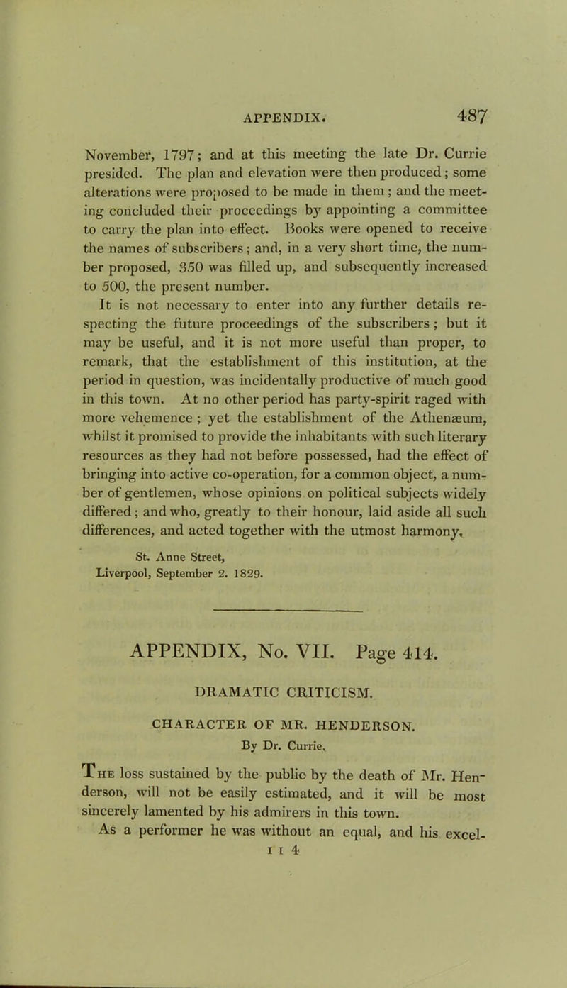 November, 1797; and at this meeting the late Dr. Currie presided. The plan and elevation were then produced; some alterations were proposed to be made in them; and the meet- ing concluded their proceedings by appointing a committee to carry the plan into effect. Books were opened to receive the names of subscribers; and, in a very short time, the num- ber proposed, 350 was filled up, and subsequently increased to 500, the present number. It is not necessary to enter into any further details re- specting the future proceedings of the subscribers; but it may be useful, and it is not more useful than proper, to remark, that the establishment of this institution, at the period in question, was incidentally productive of much good in this town. At no other period has party-spirit raged with more vehemence ; yet the establishment of the Athenaeum, whilst it promised to provide the inhabitants with such literary resources as they had not before possessed, had the effect of bringing into active co-operation, for a common object, a num- ber of gentlemen, whose opinions on political subjects widely differed; and who, greatly to their honour, laid aside all such differences, and acted together with the utmost harmony. St. Anne Street, Liverpool, September 2. 1829. APPENDIX, No. VII. Page 414. DRAMATIC CRITICISM. CHARACTER OF MR. HENDERSON. By Dr. Currie, The loss sustained by the public by the death of Mr. Hen- derson, will not be easily estimated, and it will be most sincerely lamented by his admirers in this town. As a performer he was without an equal, and his excel- i i 4