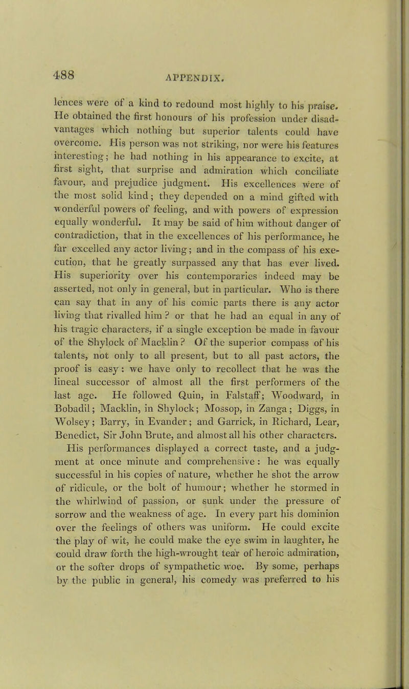 lences were of a kind to redound most highly to his praise, lie obtained the first honours of his profession under disad- vantages which nothing but superior talents could have overcome. His person was not striking, nor were his features interesting; he had nothing in his appearance to excite, at first sight, that surprise and admiration which conciliate favour, and prejudice judgment. His excellences were of the most solid kind; they depended on a mind gifted with wonderful powers of feeling, and with powers of expression equally wonderful. It may be said of him without danger of contradiction, that in the excellences of his performance, he far excelled any actor living; and in the compass of his exe- cution, that he greatly surpassed any that has ever lived. His superiority over his contemporaries indeed may be asserted, not only in general, but in particular. Who is there can say that in any of his comic parts there is any actor living that rivalled him ? or that he had an equal in any of his tragic characters, if a single exception be made in favour of the Shylock of Macklin? Of the superior compass of his talents, not only to all present, but to all past actors, the proof is easy: we have only to recollect that he was the lineal successor of almost all the first performers of the last age. He followed Quin, in Falstaff; Woodward, in Bobadil; Macklin, in Shylock; Mossop, in Zanga; Diggs, in Wolsey; Barry, in Evander; and Garrick, in Richard, Lear, Benedict, Sir John Brute, and almost all his other characters. His performances displayed a correct taste, and a judg- ment at once minute and comprehensive: he wras equally successful in his copies of nature, whether he shot the arrow of ridicule, or the bolt of humour; whether he stormed in the whirlwind of passion, or sunk under the pressure of sorrow and the weakness of age. In every part his dominion over the feelings of others was uniform. He could excite the play of wit, he could make the eye swim in laughter, he could draw forth the high-wrought tear of heroic admiration, or the softer drops of sympathetic woe. By some, perhaps by the public in general, his comedy wras preferred to his