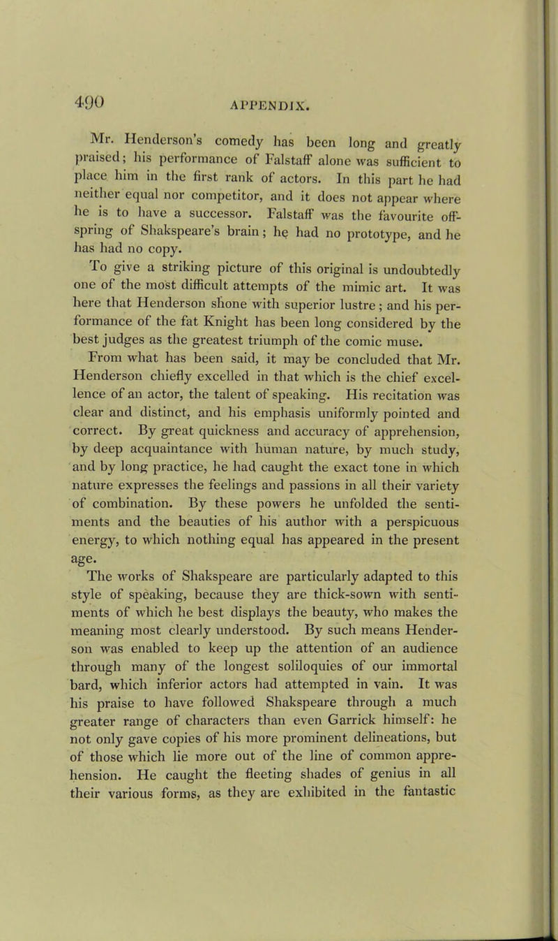 Mr. Henderson’s comedy has been long and greatly praised; his performance of Falstaff alone was sufficient to place him in the first rank of actors. In this part he had neither equal nor competitor, and it does not appear where he is to have a successor. Falstaff was the favourite off- spring of Shakspeare’s brain; he had no prototype, and he has had no copy. To give a striking picture of this original is undoubtedly one of the most difficult attempts of the mimic art. It was here that Henderson shone with superior lustre ; and his per- formance of the fat Knight has been long considered by the best judges as the greatest triumph of the comic muse. From what has been said, it may be concluded that Mr. Henderson chiefly excelled in that which is the chief excel- lence of an actor, the talent of speaking. His recitation was clear and distinct, and his emphasis uniformly pointed and correct. By great quickness and accuracy of apprehension, by deep acquaintance with human nature, by much study, and by long practice, he had caught the exact tone in which nature expresses the feelings and passions in all their variety of combination. By these powers he unfolded the senti- ments and the beauties of his author with a perspicuous energy, to which nothing equal has appeared in the present age. The works of Shakspeare are particularly adapted to this style of speaking, because they are thick-sown with senti- ments of which he best displays the beauty, who makes the meaning most clearly understood. By such means Hender- son was enabled to keep up the attention of an audience through many of the longest soliloquies of our immortal bard, which inferior actors had attempted in vain. It was his praise to have followed Shakspeare through a much greater range of characters than even Garrick himself: he not only gave copies of his more prominent delineations, but of those which lie more out of the line of common appre- hension. He caught the fleeting shades of genius in all their various forms, as they are exhibited in the fantastic