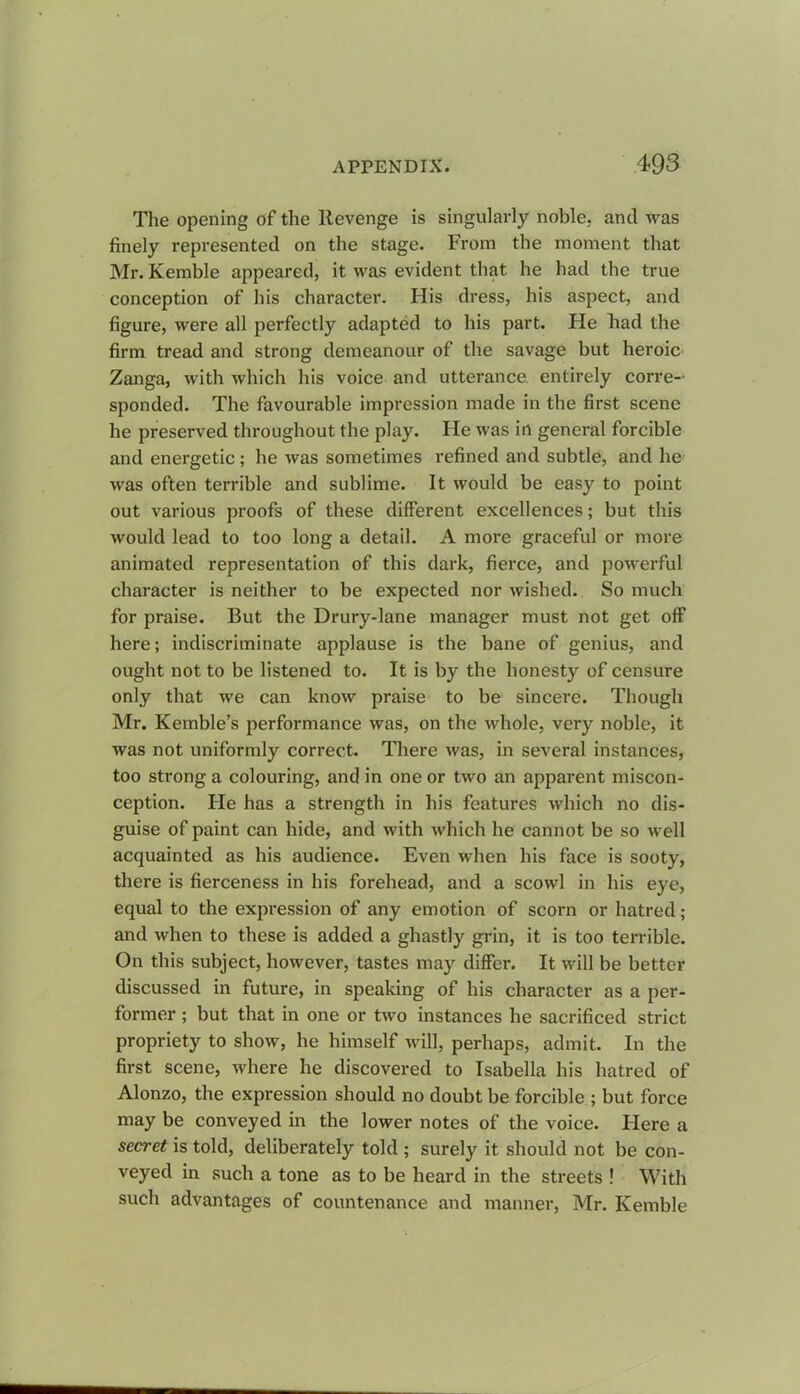 The opening of the Revenge is singularly noble, and was finely represented on the stage. From the moment that Mr. Kemble appeared, it was evident that he had the true conception of his character. His dress, his aspect, and figure, were all perfectly adapted to his part. Fie had the firm tread and strong demeanour of the savage but heroic Zanga, with which his voice and utterance entirely corre- sponded. The favourable impression made in the first scene he preserved throughout the play. He was in general forcible and energetic ; he was sometimes refined and subtle, and he was often terrible and sublime. It would be easy to point out various proofs of these different excellences; but this would lead to too long a detail. A more graceful or more animated representation of this dark, fierce, and powerful character is neither to be expected nor wished. So much for praise. But the Drury-lane manager must not get off here; indiscriminate applause is the bane of genius, and ought not to be listened to. It is by the honesty of censure only that we can know praise to be sincere. Though Mr. Kemble’s performance was, on the whole, very noble, it was not uniformly correct. There was, in several instances, too strong a colouring, and in one or two an apparent miscon- ception. He has a strength in his features which no dis- guise of paint can hide, and with which he cannot be so well acquainted as his audience. Even when his face is sooty, there is fierceness in his forehead, and a scowl in his eye, equal to the expression of any emotion of scorn or hatred; and when to these is added a ghastly grin, it is too terrible. On this subject, however, tastes may differ. It will be better discussed in future, in speaking of his character as a per- former ; but that in one or two instances he sacrificed strict propriety to show, he himself will, perhaps, admit. In the first scene, where he discovered to Isabella his hatred of Alonzo, the expression should no doubt be forcible ; but force may be conveyed in the lower notes of the voice. Here a secret is told, deliberately told ; surely it should not be con- veyed in such a tone as to be heard in the streets ! With such advantages of countenance and manner, Mr. Kemble