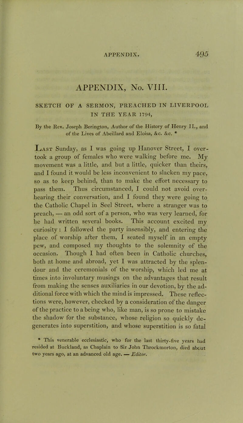 APPENDIX, No. VIII. SKETCH OF A SERMON, PREACHED IN LIVERPOOL IN THE YEAR 1794, By the Rev. Joseph Berington, Author of the History of Henry II., and of the Lives of Abeillard and Eloisa, &c. &c. * Last Sunday, as I was going up Hanover Street, I over- took a group of females who were walking before me. My movement was a little, and but a little, quicker than theirs, and I found it would be less inconvenient to slacken my pace, so as to keep behind, than to make the effort necessary to pass them. Thus circumstanced, I could not avoid over- hearing their conversation, and I found they were going to the Catholic Chapel in Seel Street, where a stranger was to preach, — an odd sort of a person, who was very learned, for he had written several books. This account excited my curiosity: I followed the party insensibly, and entering the place of worship after them, I seated myself in an empty pew, and composed my thoughts to the solemnity of the occasion. Though I had often been in Catholic churches, both at home and abroad, yet I was attracted by the splen- dour and the ceremonials of the worship, which led me at times into involuntary musings on the advantages that result from making the senses auxiliaries in our devotion, by the ad- ditional force with which the mind is impressed. These reflec- tions were, however, checked by a consideration of the danger of the practice to a being who, like man, is so prone to mistake the shadow for the substance, whose religion so quickly de- generates into superstition, and whose superstition is so fatal * This venerable ecclesiastic, who for the last thirty-five years had resided at Buckland, as Chaplain to Sir John Throckmorton, died about two years ago, at an advanced old age. — Editor.