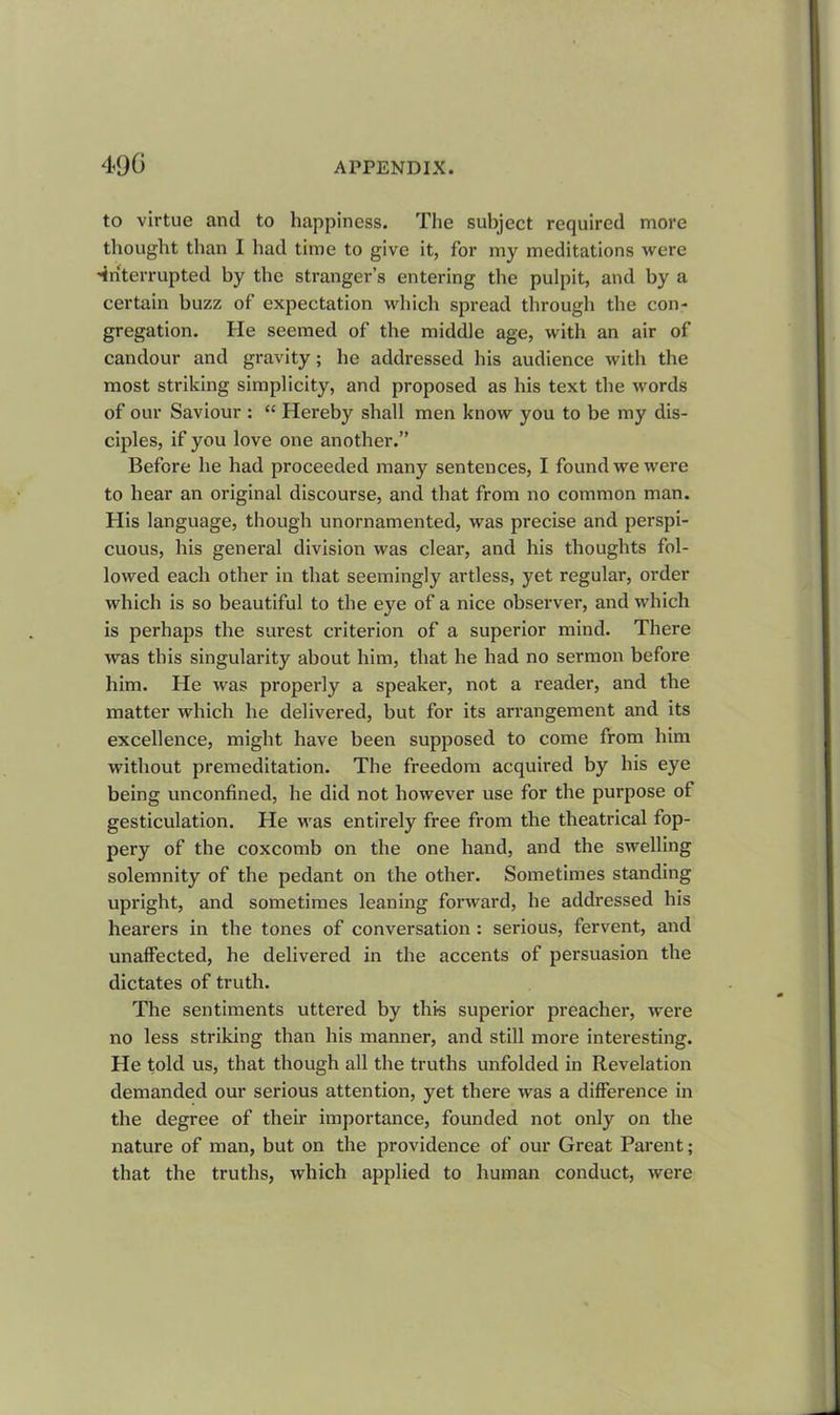 to virtue and to happiness. The subject required more thought than I had time to give it, for my meditations were •interrupted by the stranger’s entering the pulpit, and by a certain buzz of expectation which spread through the con- gregation. lie seemed of the middle age, with an air of candour and gravity; he addressed his audience with the most striking simplicity, and proposed as his text the words of our Saviour : “ Hereby shall men know you to be my dis- ciples, if you love one another.” Before he had proceeded many sentences, I found we were to hear an original discourse, and that from no common man. His language, though unornamented, was precise and perspi- cuous, his general division was clear, and his thoughts fol- lowed each other in that seemingly artless, yet regular, order which is so beautiful to the eye of a nice observer, and which is perhaps the surest criterion of a superior mind. There was this singularity about him, that he had no sermon before him. He was properly a speaker, not a reader, and the matter which he delivered, but for its arrangement and its excellence, might have been supposed to come from him without premeditation. The freedom acquired by his eye being unconfined, he did not however use for the purpose ot gesticulation. He was entirely free from the theatrical fop- pery of the coxcomb on the one hand, and the swelling solemnity of the pedant on the other. Sometimes standing upright, and sometimes leaning forward, he addressed his hearers in the tones of conversation : serious, fervent, and unaffected, he delivered in the accents of persuasion the dictates of truth. The sentiments uttered by this superior preacher, were no less striking than his manner, and still more interesting. He told us, that though all the truths unfolded in Revelation demanded our serious attention, yet there was a difference in the degree of their importance, founded not only on the nature of man, but on the providence of our Great Parent; that the truths, which applied to human conduct, were