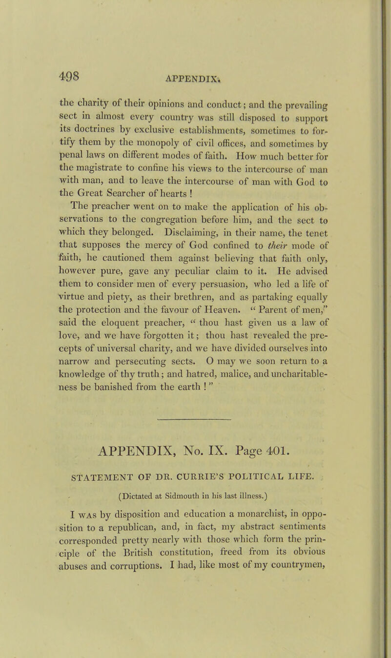 the charity of their opinions and conduct; and the prevailing sect in almost every country was still disposed to support its doctrines by exclusive establishments, sometimes to for- tify them by the monopoly of civil offices, and sometimes by penal laws on different modes of faith. How much better for the magistrate to confine his views to the intercourse of man with man, and to leave the intercourse of man with God to the Great Searcher of hearts ! The preacher went on to make the application of his ob- servations to the congregation before him, and the sect to which they belonged. Disclaiming, in their name, the tenet that supposes the mercy of God confined to their mode of faith, he cautioned them against believing that faith only, however pure, gave any peculiar claim to it. He advised them to consider men of every persuasion, who led a life of virtue and piety, as their brethren, and as partaking equally the protection and the favour of Heaven. “ Parent of men,” said the eloquent preacher, “ thou hast given us a law of love, and we have forgotten it; thou hast revealed the pre- cepts of universal charity, and we have divided ourselves into narrow and persecuting sects. O may we soon return to a knowledge of thy truth; and hatred, malice, and uncharitable- ness be banished from the earth ! ” APPENDIX, No. IX. Page 401. STATEMENT OF DR. CURRIE’S POLITICAL LIFE. (Dictated at Sidmouth in his last illness.) I was by disposition and education a monarchist, in oppo- sition to a republican, and, in fact, my abstract sentiments corresponded pretty nearly with those which form the prin- ciple of the British constitution, freed from its obvious abuses and corruptions. I had, like most of my countrymen,