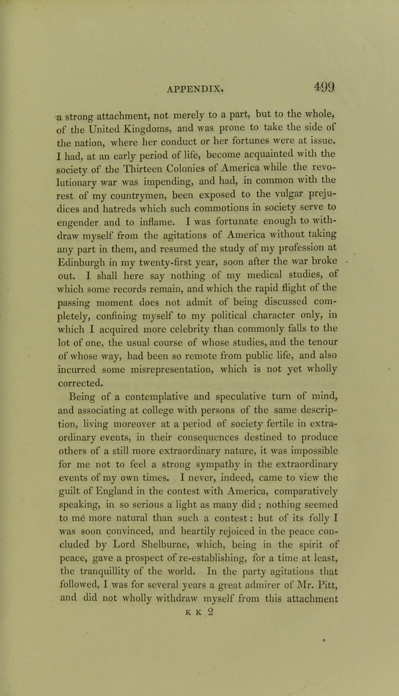 a strong attachment, not merely to a part, but to the whole, of the United Kingdoms, and was prone to take the side of the nation, where her conduct or her fortunes were at issue. I had, at an early period of life, become acquainted with the society of the Thirteen Colonies of America while the revo- lutionary war was impending, and had, in common with the rest of my countrymen, been exposed to the vulgar preju- dices and hatreds which such commotions in society serve to engender and to inflame. I was fortunate enough to with- draw myself from the agitations of America without taking any part in them, and resumed the study of my profession at Edinburgh in my twenty-first year, soon after the war broke out. I shall here say nothing of my medical studies, of which some records remain, and which the rapid flight of the passing moment does not admit of being discussed com- pletely, confining myself to my political character only, in which I acquired more celebrity than commonly falls to the lot of one, the usual course of whose studies, and the tenour of whose way, had been so remote from public life, and also incurred some misrepresentation, which is not yet wholly corrected. Being of a contemplative and speculative turn of mind, and associating at college with persons of the same descrip- tion, living moreover at a period of society fertile in extra- ordinary events, in their consequences destined to produce others of a still more extraordinary nature, it was impossible for me not to feel a strong sympathy in the extraordinary events of my own times. I never, indeed, came to view the guilt of England in the contest with America, comparatively speaking, in so serious a light as many did ; nothing seemed to me more natural than such a contest: but of its folly I was soon convinced, and heartily rejoiced in the peace con- cluded by Lord Shelburne, which, being in the spirit of peace, gave a prospect of re-establishing, for a time at least, the tranquillity of the world. In the party agitations that followed, I was for several years a great admirer of Mr. Pitt, and did not wholly withdraw myself from this attachment