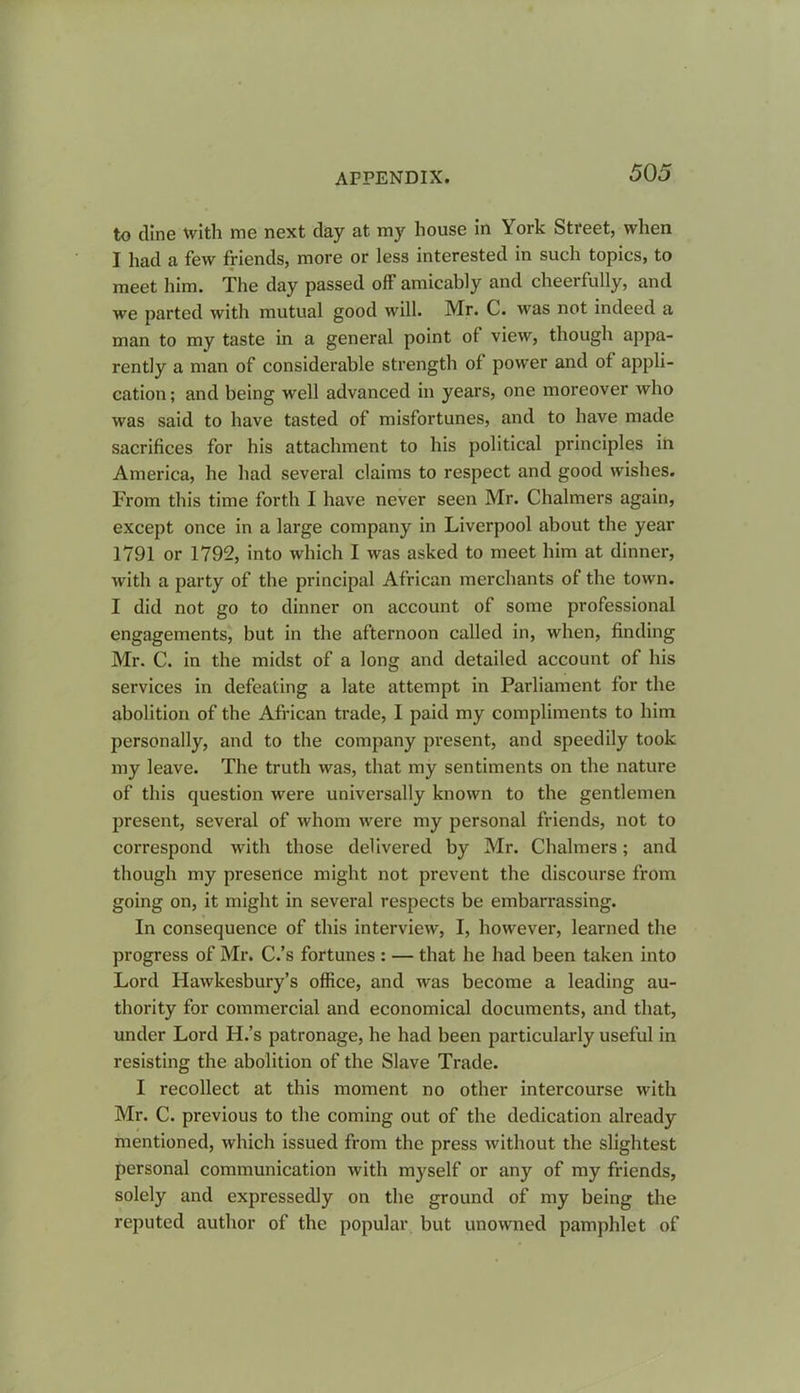 to dine with me next day at my house in York Street, when I had a few friends, more or less interested in such topics, to meet him. The day passed off amicably and cheerfully, and we parted with mutual good will. Mr. C. was not indeed a man to my taste in a general point of view, though appa- rently a man of considerable strength of power and of appli- cation; and being well advanced in years, one moreover who was said to have tasted of misfortunes, and to have made sacrifices for his attachment to his political principles in America, he had several claims to respect and good wishes. From this time forth I have never seen Mr. Chalmers again, except once in a large company in Liverpool about the year 1791 or 1792, into which I was asked to meet him at dinner, with a party of the principal African merchants of the town. I did not go to dinner on account of some professional engagements, but in the afternoon called in, when, finding Mr. C. in the midst of a long and detailed account of his services in defeating a late attempt in Parliament for the abolition of the African trade, I paid my compliments to him personally, and to the company present, and speedily took my leave. The truth was, that my sentiments on the nature of this question were universally known to the gentlemen present, several of whom were my personal friends, not to correspond with those delivered by Mr. Chalmers; and though my presence might not prevent the discourse from going on, it might in several respects be embarrassing. In consequence of this interview, I, however, learned the progress of Mr. C.’s fortunes : — that he had been taken into Lord Hawkesbury’s office, and was become a leading au- thority for commercial and economical documents, and that, under Lord H.’s patronage, he had been particularly useful in resisting the abolition of the Slave Trade. I recollect at this moment no other intercourse with Mr. C. previous to the coming out of the dedication already mentioned, which issued from the press without the slightest personal communication with myself or any of my friends, solely and expressedly on the ground of my being the reputed author of the popular but unowned pamphlet of