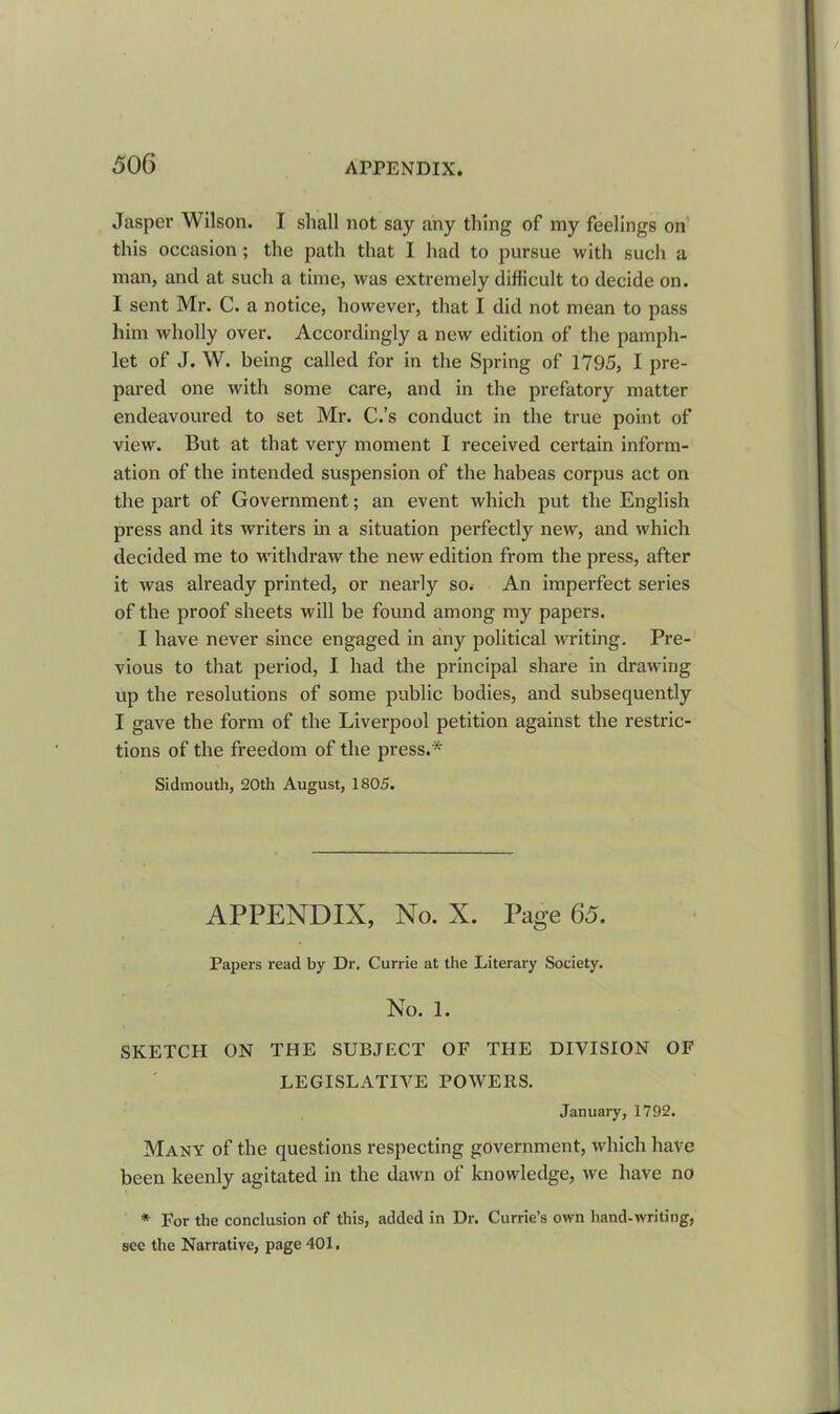 Jasper Wilson. I shall not say any thing of my feelings on this occasion; the path that I had to pursue with such a man, and at such a time, was extremely difficult to decide on. I sent Mr. C. a notice, however, that I did not mean to pass him wholly over. Accordingly a new edition of the pamph- let of J. W. being called for in the Spring of 1795, I pre- pared one with some care, and in the prefatory matter endeavoured to set Mr. C.’s conduct in the true point of view. But at that very moment I received certain inform- ation of the intended suspension of the habeas corpus act on the part of Government; an event which put the English press and its writers in a situation perfectly new, and which decided me to withdraw the new edition from the press, after it was already printed, or nearly so. An imperfect series of the proof sheets will be found among my papers. I have never since engaged in any political writing. Pre- vious to that period, I had the principal share in drawing up the resolutions of some public bodies, and subsequently I gave the form of the Liverpool petition against the restric- tions of the freedom of the press.* Sidmouth, 20th August, 1S05. APPENDIX, No. X. Page 65. Papers read by Dr. Currie at the Literary Society. No. 1. SKETCH ON THE SUBJECT OF THE DIVISION OF LEGISLATIVE POWERS. January, 1792. Many of the questions respecting government, which have been keenly agitated in the dawn of knowledge, we have no * For the conclusion of this, added in Dr. Currie’s own hand-writing, sec the Narrative, page 401.