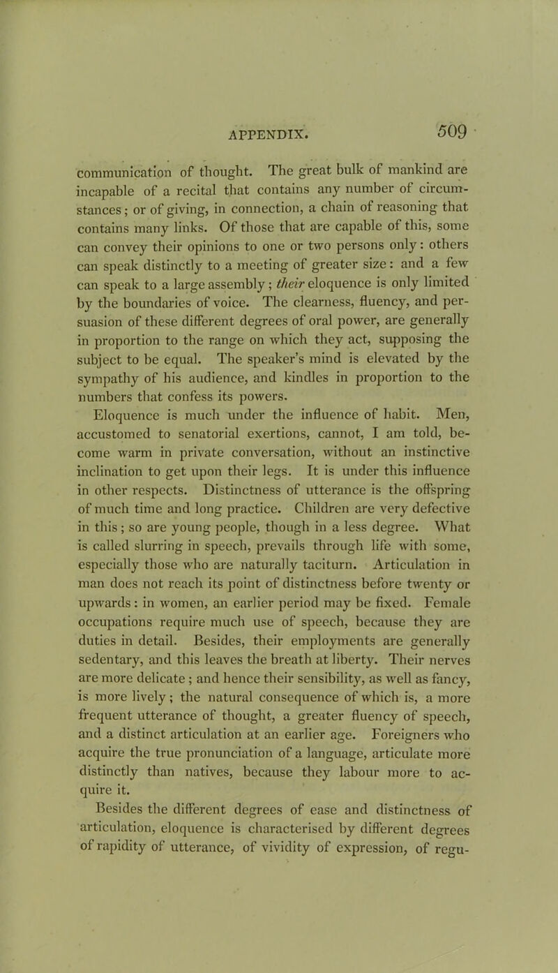 communication of thought. The great bulk of mankind are incapable of a recital that contains any number of circum- stances ; or of giving, in connection, a chain of reasoning that contains many links. Of those that are capable of this, some can convey their opinions to one or two persons only: others can speak distinctly to a meeting of greater size: and a few can speak to a large assembly; their eloquence is only limited by the boundaries of voice. The clearness, fluency, and per- suasion of these different degrees of oral power, are generally in proportion to the range on which they act, supposing the subject to be equal. The speaker’s mind is elevated by the sympathy of his audience, and kindles in proportion to the numbers that confess its powers. Eloquence is much under the influence of habit. Men, accustomed to senatorial exertions, cannot, I am told, be- come warm in private conversation, without an instinctive inclination to get upon their legs. It is under this influence in other respects. Distinctness of utterance is the offspring of much time and long practice. Children are very defective in this; so are young people, though in a less degree. What is called slurring in speech, prevails through life with some, especially those who are naturally taciturn. Articulation in man does not reach its point of distinctness before twenty or upwards: in women, an earlier period may be fixed. Female occupations require much use of speech, because they are duties in detail. Besides, their employments are generally sedentary, and this leaves the breath at liberty. Their nerves are more delicate ; and hence their sensibility, as well as fancy, is more lively; the natural consequence of which is, a more frequent utterance of thought, a greater fluency of speech, and a distinct articulation at an earlier age. Foreigners who acquire the true pronunciation of a language, articulate more distinctly than natives, because they labour more to ac- quire it. Besides the different degrees of ease and distinctness of articulation, eloquence is characterised by different degrees of rapidity of utterance, of vividity of expression, of regu-