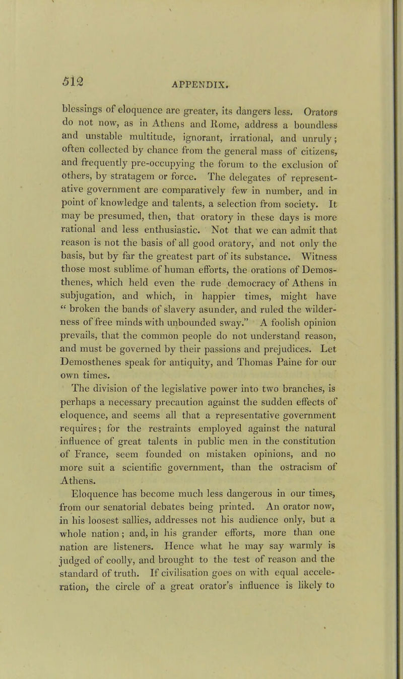 blessings of eloquence are greater, its dangers less. Orators do not now, as in Athens and Rome, address a boundless and unstable multitude, ignorant, irrational, and unruly; often collected by chance from the general mass of citizens, and frequently pre-occupying the forum to the exclusion of others, by stratagem or force. The delegates of represent- ative government are comparatively few in number, and in point of knowledge and talents, a selection from society. It may be presumed, then, that oratory in these days is more rational and less enthusiastic. Not that we can admit that reason is not the basis of all good oratory, and not only the basis, but by far the greatest part of its substance. Witness those most sublime of human efforts, the orations of Demos- thenes, which held even the rude democracy of Athens in subjugation, and which, in happier times, might have “ broken the bands of slavery asunder, and ruled the wilder- ness of free minds with unbounded sway.” A foolish opinion prevails, that the common people do not understand reason, and must be governed by their passions and prejudices. Let Demosthenes speak for antiquity, and Thomas Paine for our own times. The division of the legislative power into two branches, is perhaps a necessary precaution against the sudden effects of eloquence, and seems all that a representative government requires; for the restraints employed against the natural influence of great talents in public men in the constitution of France, seem founded on mistaken opinions, and no more suit a scientific government, than the ostracism of Athens. Eloquence has become much less dangerous in our times, from our senatorial debates being printed. An orator now, in his loosest sallies, addresses not his audience only, but a whole nation; and, in his grander efforts, more than one nation are listeners. Hence what he may say warmly is judged of coolly, and brought to the test of reason and the standard of truth. If civilisation goes on with equal accele- ration, the circle of a great orator’s influence is likely to