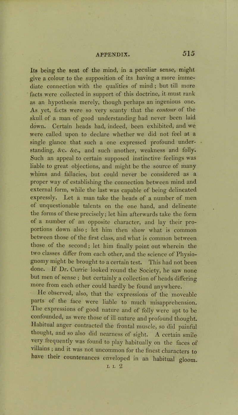 Its being the seat of the mind, in a peculiar sense, might give a colour to the supposition of its having a more imme- diate connection with the qualities of mind ; but till more facts were collected in support of this doctrine, it must rank as an hypothesis merely, though perhaps an ingenious one. As yet, facts were so very scanty that the contour of the skull of a man of good understanding had never been laid down. Certain heads had, indeed, been exhibited, and we were called upon to declare whether we did not feel at a single glance that such a one expressed profound under- standing, &c. &c., and such another, weakness and folly. Such an appeal to certain supposed instinctive feelings was liable to great objections, and might be the source of many whims and fallacies, but could never be considered as a proper way of establishing the connection between mind and external form, while the last was capable of being delineated expressly. Let a man take the heads of a number of men of unquestionable talents on the one hand, and delineate the forms of these precisely; let him afterwards take the form of a number of an opposite character, and lay their pro- portions down also; let him then show what is common between those of the first class, and what is common between those of the second; let him finally point out wherein the two classes differ from each other, and the science of Physio- gnomy might be brought to a certain test. This had not been done. If Dr. Currie looked round the Society, he saw none but men of sense ; but certainly a collection of heads differing more from each other could hardly be found anywhere. He observed, also, that the expressions of the moveable parts of the face were liable to much misapprehension. The expressions of good nature and of folly were apt to be confounded, as were those of ill nature and profound thought. Habitual anger contracted the frontal muscle, so did painful thought, and so also did nearness of sight. A certain smile very frequently was found to play habitually on the faces of villains ; and it was not uncommon for the finest characters to have their countenances enveloped in an habitual gloom. L l 2