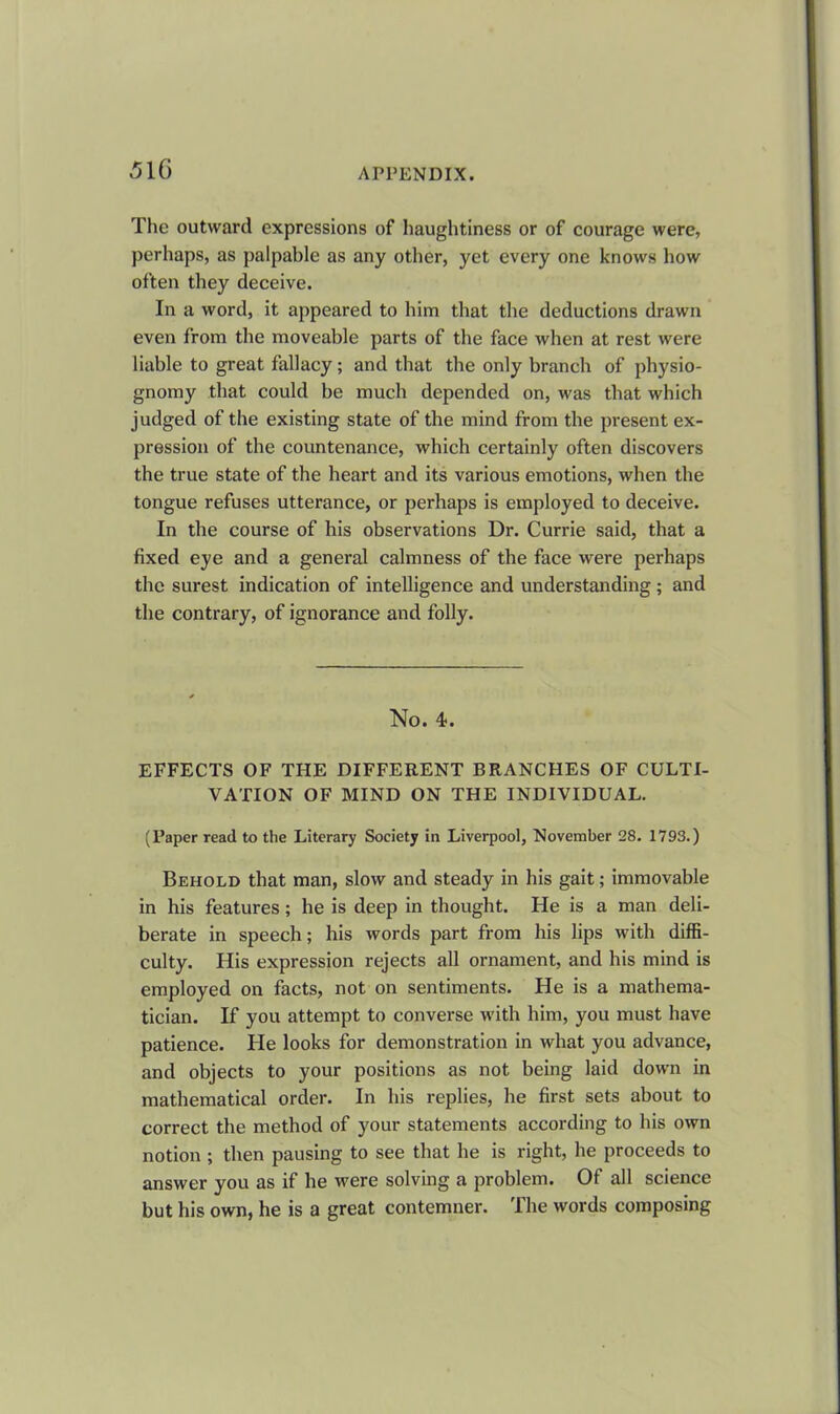 The outward expressions of haughtiness or of courage were, perhaps, as palpable as any other, yet every one knows how often they deceive. In a word, it appeared to him that the deductions drawn even from the moveable parts of the face when at rest were liable to great fallacy ; and that the only branch of physio- gnomy that could be much depended on, was that which judged of the existing state of the mind from the present ex- pression of the countenance, which certainly often discovers the true state of the heart and its various emotions, when the tongue refuses utterance, or perhaps is employed to deceive. In the course of his observations Dr. Currie said, that a fixed eye and a general calmness of the face were perhaps the surest indication of intelligence and understanding ; and the contrary, of ignorance and folly. No. 4>. EFFECTS OF THE DIFFERENT BRANCHES OF CULTI- VATION OF MIND ON THE INDIVIDUAL. (Paper read to the Literary Society in Liverpool, November 28. 1793.) Behold that man, slow and steady in his gait; immovable in his features; he is deep in thought. He is a man deli- berate in speech; his words part from his lips with diffi- culty. His expression rejects all ornament, and his mind is employed on facts, not on sentiments. He is a mathema- tician. If you attempt to converse with him, you must have patience. Pie looks for demonstration in what you advance, and objects to your positions as not being laid down in mathematical order. In his replies, he first sets about to correct the method of your statements according to his own notion ; then pausing to see that he is right, he proceeds to answer you as if he were solving a problem. Of all science but his own, he is a great contemner. The words composing