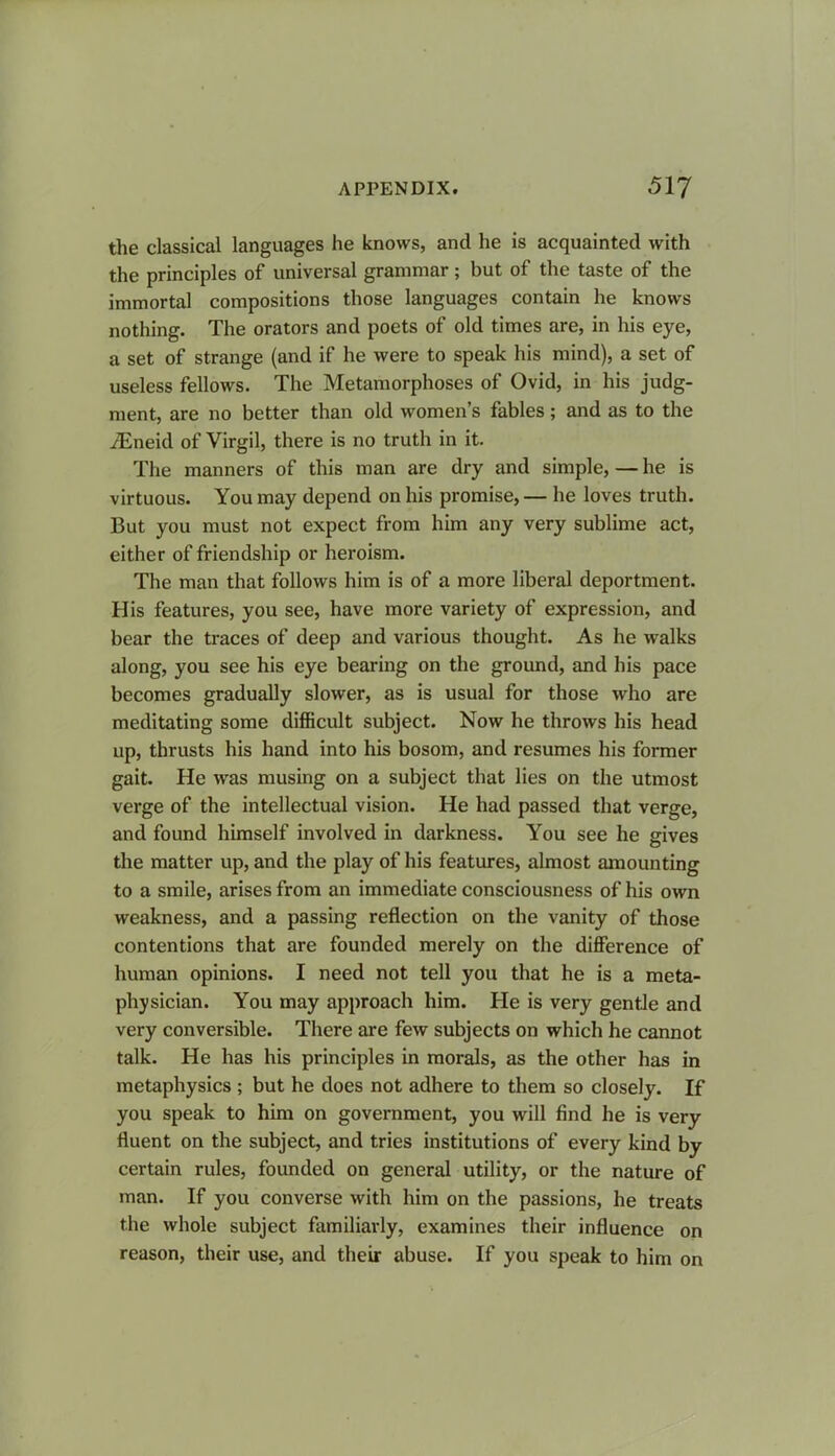 the classical languages he knows, and he is acquainted with the principles of universal grammar; but of the taste of the immortal compositions those languages contain he knows nothing. The orators and poets of old times are, in his eye, a set of strange (and if he were to speak his mind), a set of useless fellows. The Metamorphoses of Ovid, in his judg- ment, are no better than old women’s fables; and as to the iEneid of Virgil, there is no truth in it. The manners of this man are dry and simple, — he is virtuous. You may depend on his promise, — he loves truth. But you must not expect from him any very sublime act, either of friendship or heroism. The man that follows him is of a more liberal deportment. His features, you see, have more variety of expression, and bear the traces of deep and various thought. As he walks along, you see his eye bearing on the ground, and his pace becomes gradually slower, as is usual for those who are meditating some difficult subject. Now he throws his head up, thrusts his hand into his bosom, and resumes his former gait. He was musing on a subject that lies on the utmost verge of the intellectual vision. He had passed that verge, and found himself involved in darkness. You see he gives the matter up, and the play of his features, almost amounting to a smile, arises from an immediate consciousness of his own weakness, and a passing reflection on the vanity of those contentions that are founded merely on the difference of human opinions. I need not tell you that he is a meta- physician. You may approach him. He is very gentle and very conversible. There are few subjects on which he cannot talk. He has his principles in morals, as the other has in metaphysics ; but he does not adhere to them so closely. If you speak to him on government, you will find he is very fluent on the subject, and tries institutions of every kind by certain rules, founded on general utility, or the nature of man. If you converse with him on the passions, he treats the whole subject familiarly, examines their influence on reason, their use, and their abuse. If you speak to him on