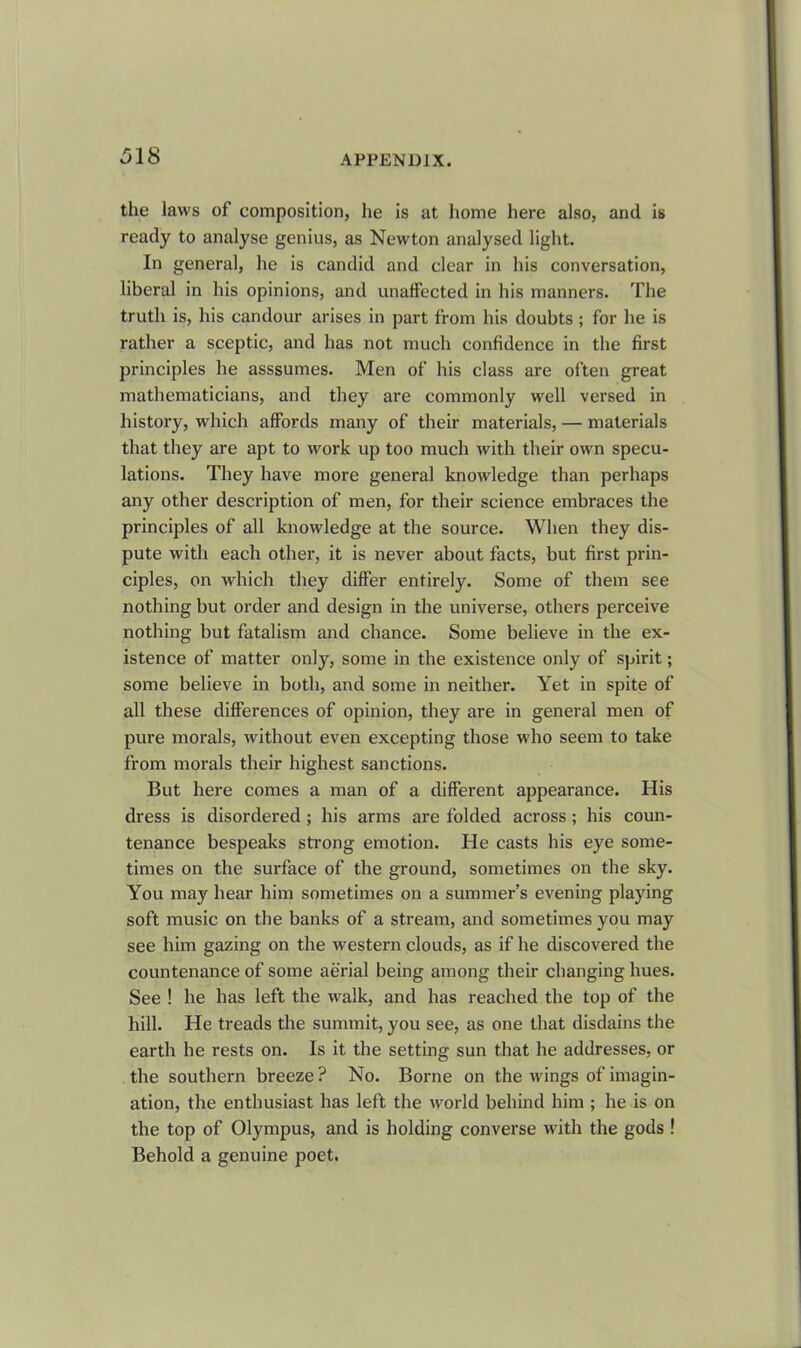 the laws of composition, lie is at home here also, and is ready to analyse genius, as Newton analysed light. In general, he is candid and clear in his conversation, liberal in his opinions, and unaffected in his manners. The truth is, his candour arises in part from his doubts ; for he is rather a sceptic, and has not much confidence in the first principles he asssumes. Men of his class are often great mathematicians, and they are commonly well versed in history, which affords many of their materials, — materials that they are apt to work up too much with their own specu- lations. They have more general knowledge than perhaps any other description of men, for their science embraces the principles of all knowledge at the source. When they dis- pute with each other, it is never about facts, but first prin- ciples, on which they differ entirely. Some of them see nothing but order and design in the universe, others perceive nothing but fatalism and chance. Some believe in the ex- istence of matter only, some in the existence only of spirit; some believe in both, and some in neither. Yet in spite of all these differences of opinion, they are in general men of pure morals, without even excepting those who seem to take from morals their highest sanctions. But here comes a man of a different appearance. His dress is disordered ; his arms are folded across; his coun- tenance bespeaks strong emotion. He casts his eye some- times on the surface of the ground, sometimes on the sky. You may hear him sometimes on a summer’s evening playing soft music on the banks of a stream, and sometimes you may see him gazing on the western clouds, as if he discovered the countenance of some aerial being among their changing hues. See ! he has left the walk, and has reached the top of the hill. He treads the summit, you see, as one that disdains the earth he rests on. Is it the setting sun that he addresses, or the southern breeze ? No. Borne on the wings of imagin- ation, the enthusiast has left the world behind him ; he is on the top of Olympus, and is holding converse with the gods ! Behold a genuine poet.