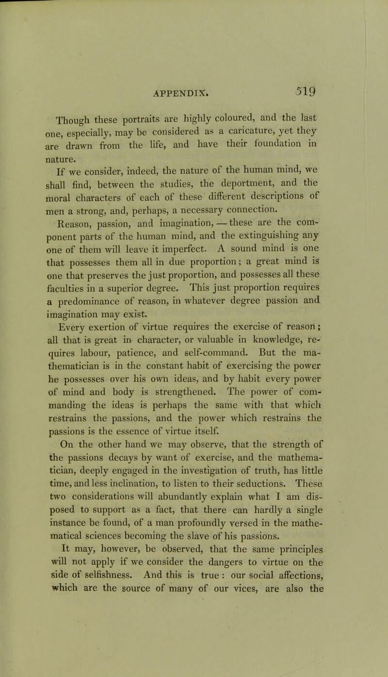 Though these portraits are highly coloured, and the last one, especially, may be considered as a caricature, yet they are drawn from the life, and have their foundation in nature. If we consider, indeed, the nature of the human mind, we shall find, between the studies, the deportment, and the moral characters of each of these different descriptions of men a strong, and, perhaps, a necessary connection. Reason, passion, and imagination, — these are the com- ponent parts of the human mind, and the extinguishing any one of them will leave it imperfect. A sound mind is one that possesses them all in due proportion; a great mind is one that preserves the just proportion, and possesses all these faculties in a superior degree. This just proportion requires a predominance of reason, in whatever degree passion and imagination may exist. Every exertion of virtue requires the exercise of reason; all that is great in character, or valuable in knowledge, re- quires labour, patience, and self-command. But the ma- thematician is in the constant habit of exercising the power he possesses over his own ideas, and by habit every power of mind and body is strengthened. The power of com- manding the ideas is perhaps the same with that which restrains the passions, and the power which restrains the passions is the essence of virtue itself. On the other hand we may observe, that the strength of the passions decays by want of exercise, and the mathema- tician, deeply engaged in the investigation of truth, has little time, and less inclination, to listen to their seductions. These two considerations will abundantly explain what I am dis- posed to support as a fact, that there can hardly a single instance be found, of a man profoundly versed in the mathe- matical sciences becoming the slave of his passions. It may, however, be observed, that the same principles will not apply if we consider the dangers to virtue on the side of selfishness. And this is true : our social affections, which are the source of many of our vices, are also the