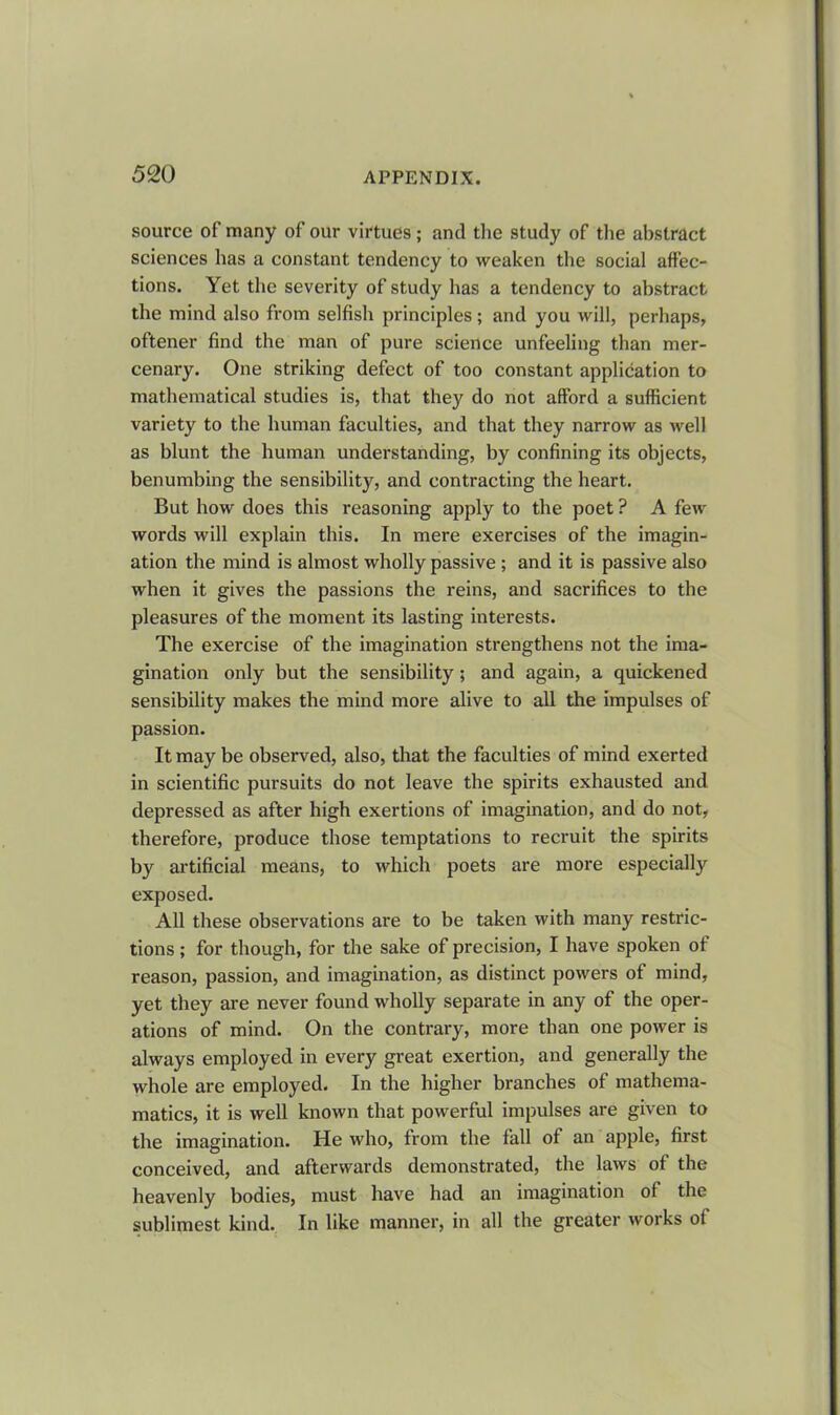 source of many of our virtues; and the study of the abstract sciences has a constant tendency to weaken the social affec- tions. Yet the severity of study has a tendency to abstract the mind also from selfish principles; and you will, perhaps, oftener find the man of pure science unfeeling than mer- cenary. One striking defect of too constant application to mathematical studies is, that they do not afford a sufficient variety to the human faculties, and that they narrow as well as blunt the human understanding, by confining its objects, benumbing the sensibility, and contracting the heart. But how does this reasoning apply to the poet ? A few words will explain this. In mere exercises of the imagin- ation the mind is almost wholly passive ; and it is passive also when it gives the passions the reins, and sacrifices to the pleasures of the moment its lasting interests. The exercise of the imagination strengthens not the ima- gination only but the sensibility; and again, a quickened sensibility makes the mind more alive to all the impulses of passion. It may be observed, also, that the faculties of mind exerted in scientific pursuits do not leave the spirits exhausted and depressed as after high exertions of imagination, and do not, therefore, produce those temptations to recruit the spirits by artificial means, to which poets are more especially exposed. All these observations are to be taken with many restric- tions ; for though, for the sake of precision, I have spoken of reason, passion, and imagination, as distinct powers of mind, yet they are never found wholly separate in any of the oper- ations of mind. On the contrary, more than one power is always employed in every great exertion, and generally the whole are employed. In the higher branches of mathema- matics, it is well known that powerful impulses are given to the imagination. He who, from the fall of an apple, first conceived, and afterwards demonstrated, the laws of the heavenly bodies, must have had an imagination of the sublimest kind. In like manner, in all the greater works ol