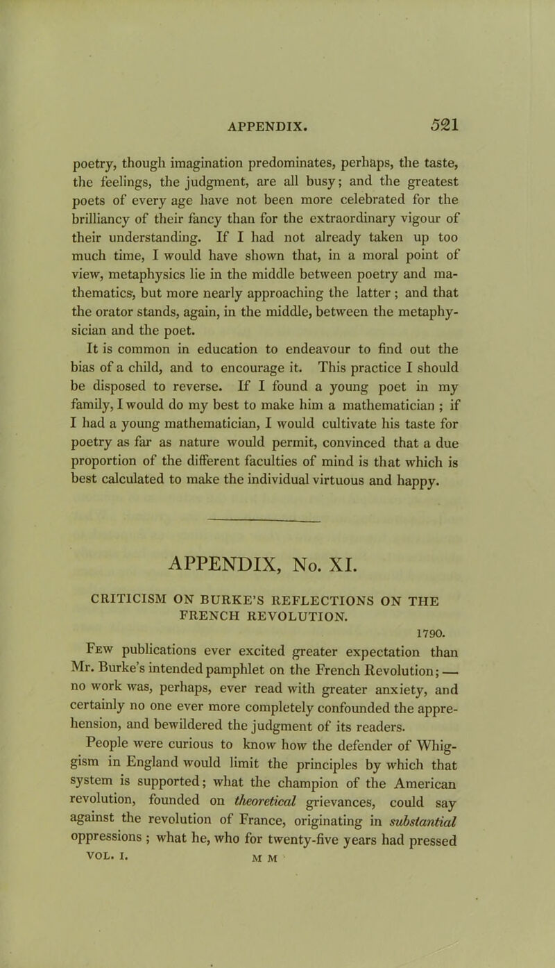 poetry, though imagination predominates, perhaps, the taste, the feelings, the judgment, are all busy; and the greatest poets of every age have not been more celebrated for the brilliancy of their fancy than for the extraordinary vigour of their understanding. If I had not already taken up too much time, I would have shown that, in a moral point of view, metaphysics lie in the middle between poetry and ma- thematics’, but more nearly approaching the latter ; and that the orator stands, again, in the middle, between the metaphy- sician and the poet. It is common in education to endeavour to find out the bias of a child, and to encourage it. This practice I should be disposed to reverse. If I found a young poet in my family, I would do my best to make him a mathematician ; if I had a young mathematician, I would cultivate his taste for poetry as far as nature would permit, convinced that a due proportion of the different faculties of mind is that which is best calculated to make the individual virtuous and happy. APPENDIX, No. XI. CRITICISM ON BURKE’S REFLECTIONS ON THE FRENCH REVOLUTION. 1790. Few publications ever excited greater expectation than Mr. Burke s intended pamphlet on the French Revolution; — no work was, perhaps, ever read with greater anxiety, and certainly no one ever more completely confounded the appre- hension, and bewildered the judgment of its readers. People were curious to know how the defender of Whig- gism in England would limit the principles by which that system is supported; what the champion of the American revolution, founded on theoretical grievances, could say against the revolution of France, originating in substantial oppressions ; what he, who for twenty-five years had pressed VOL. I. M M