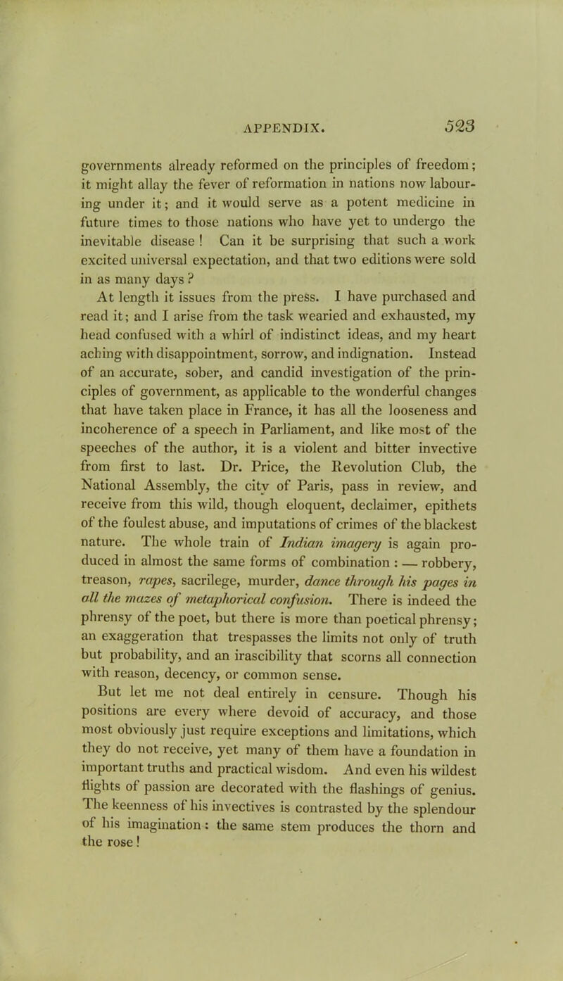 governments already reformed on the principles of freedom; it might allay the fever of reformation in nations now labour- ing under it; and it would serve as a potent medicine in future times to those nations who have yet to undergo the inevitable disease ! Can it be surprising that such a work excited universal expectation, and that two editions were sold in as many days ? At length it issues from the press. I have purchased and read it; and I arise from the task wearied and exhausted, my head confused with a whirl of indistinct ideas, and my heart aching with disappointment, sorrow, and indignation. Instead of an accurate, sober, and candid investigation of the prin- ciples of government, as applicable to the wonderful changes that have taken place in France, it has all the looseness and incoherence of a speech in Parliament, and like most of the speeches of the author, it is a violent and bitter invective from first to last. Dr. Price, the Revolution Club, the National Assembly, the city of Paris, pass in review, and receive from this wild, though eloquent, declaimer, epithets of the foulest abuse, and imputations of crimes of the blackest nature. The whole train of Indian imagery is again pro- duced in almost the same forms of combination : — robbery, treason, rapes, sacrilege, murder, dance through his pages in all the mazes of metaphorical confusion. There is indeed the phrensy of the poet, but there is more than poetical phrensy; an exaggeration that trespasses the limits not only of truth but probabdity, and an irascibility that scorns all connection with reason, decency, or common sense. But let me not deal entirely in censure. Though his positions are every where devoid of accuracy, and those most obviously just require exceptions and limitations, which they do not receive, yet many of them have a foundation in important truths and practical wisdom. And even his wildest flights of passion are decorated with the flashings of genius. The keenness of his invectives is contrasted by the splendour of his imagination: the same stem produces the thorn and the rose!