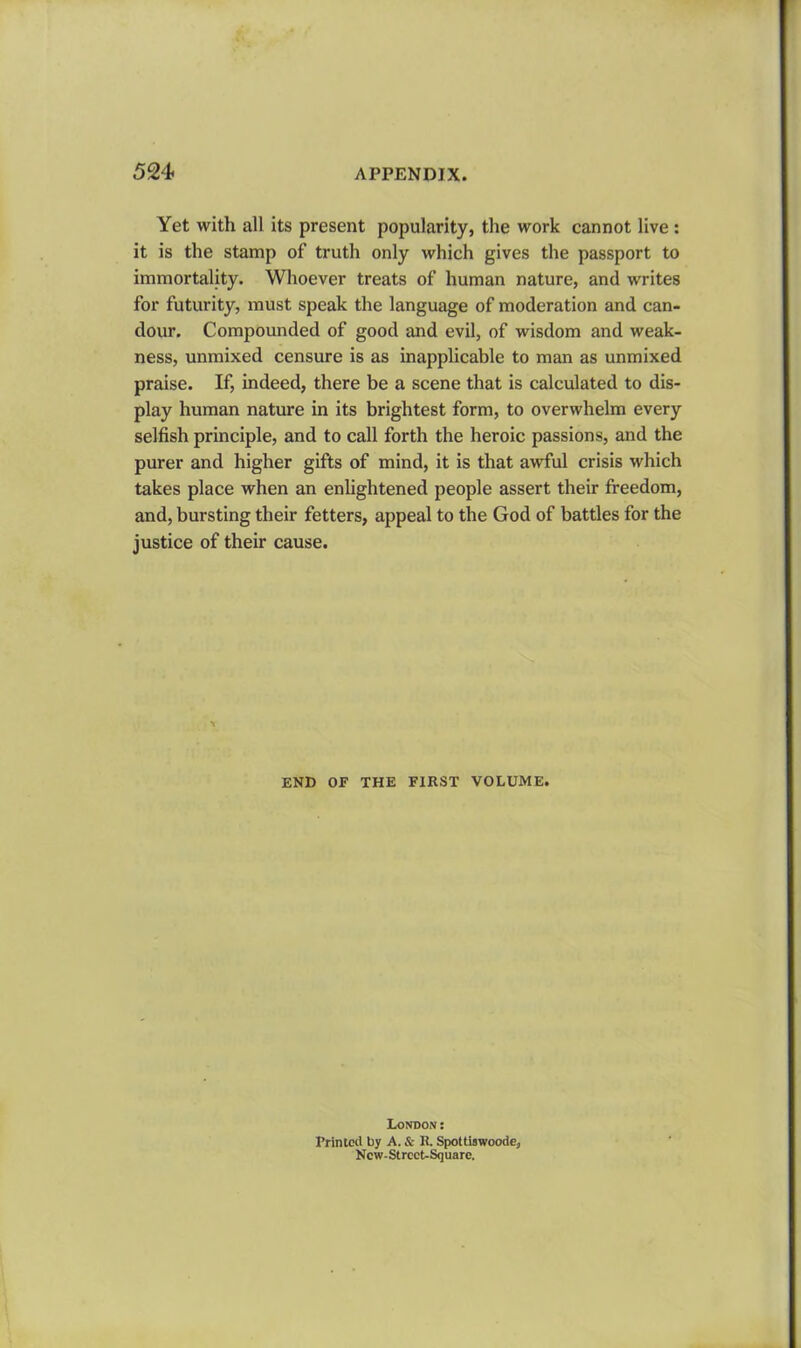 Yet with all its present popularity, the work cannot live : it is the stamp of truth only which gives the passport to immortality. Whoever treats of human nature, and writes for futurity, must speak the language of moderation and can- dour. Compounded of good and evil, of wisdom and weak- ness, unmixed censure is as inapplicable to man as unmixed praise. If, indeed, there be a scene that is calculated to dis- play human nature in its brightest form, to overwhelm every selfish principle, and to call forth the heroic passions, and the purer and higher gifts of mind, it is that awful crisis which takes place when an enlightened people assert their freedom, and, bursting their fetters, appeal to the God of battles for the justice of their cause. END OF THE FIRST VOLUME. London: Printed by A. Sc R. Spottiswoode, Ncw-Strcct-Square.