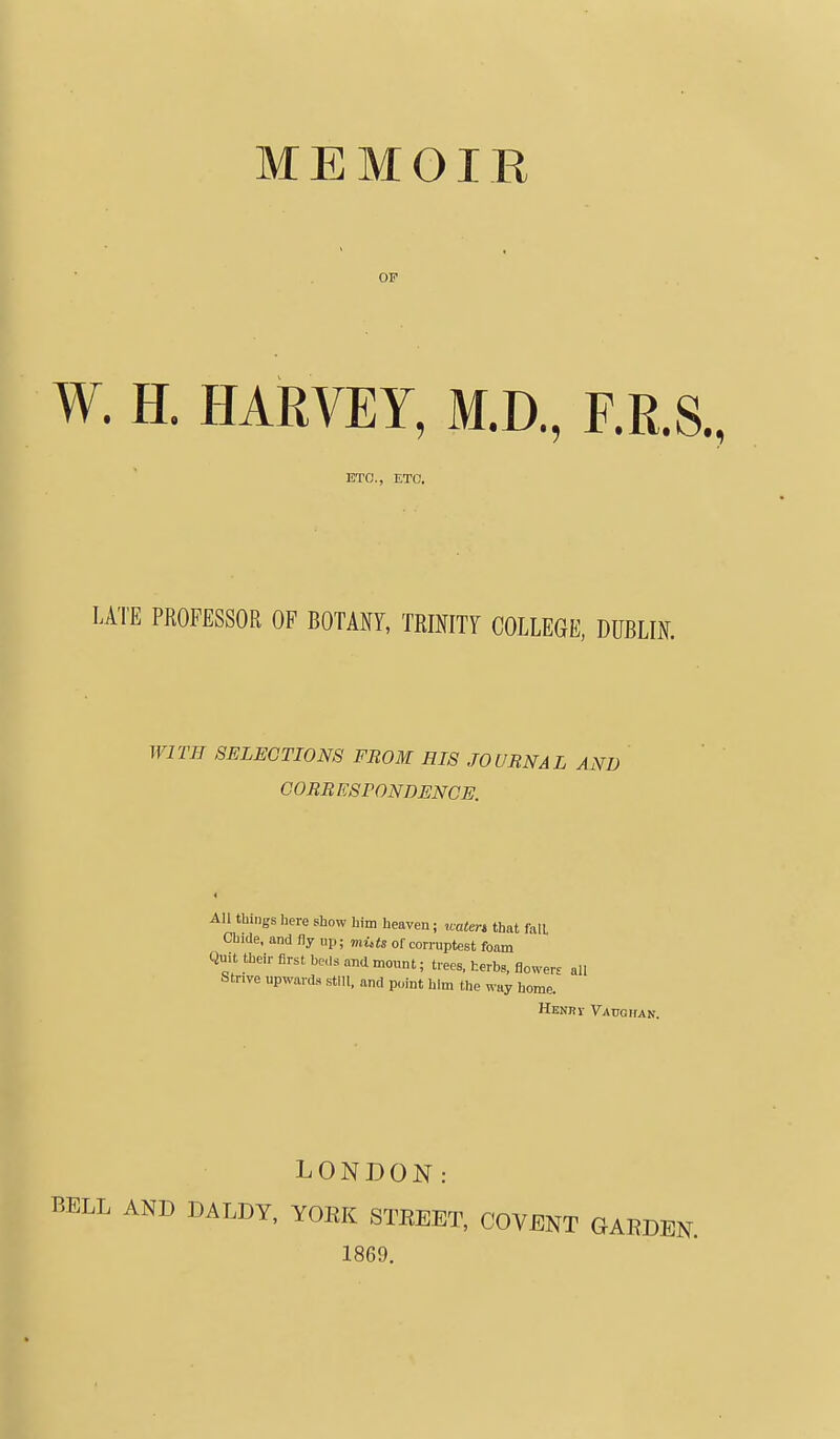 OF W. H. HARVEY, M.D., F.R.S., ETC., ETC. LATE PROFESSOR OF BOTANY, TRmiTT COLLEGE, DUBLIN. WITH SELECTIONS FROM HIS JOURNAL A.^ CORRESPONDENCE. things here show him heaven; uatert that fall hide, and fly ui,; muts of corruptest foam t their first ho,i.s and monnt; trees, herbs, flower- all Tive upwards still, and point him the way home. Henri Vauqhan. LONDON: BELL AND DALDY, YORK STREET, COVENT GARDEN. 1869.