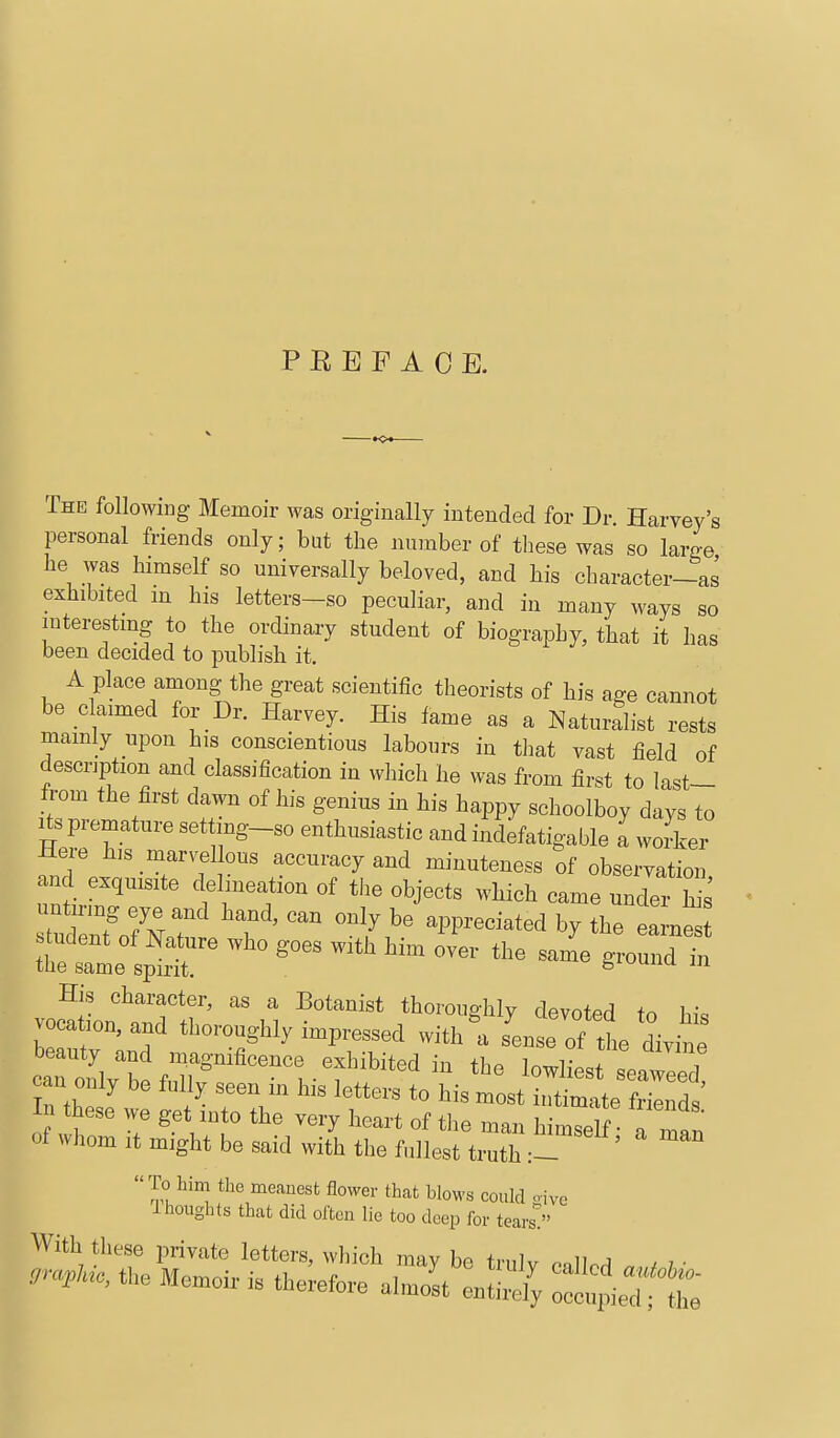 PREFACE. The following Memoir was originally intended for Dr. Harvey's personal friends only; but the number of these was so large he was himself so universally beloved, and his character-as exhibited m his letters-so peculiar, and in many ways so interesting to the ordinary student of biography, that it has been decided to publish it. A place among the great scientific theorists of his age cannot be claimed for Dr. Harvey. His fame as a Naturalist rests mamly upon his conscientious labours in that vast field of description and classification in which he was from first to last- from the first dawn of his genius in his happy schoolboy days to Its premature settmg-so enthusiastic and indefatigable a worker Here h,s marvel ous accuracy and minuteness of observation and exquisite delineation of the objects which came un/er h^ nntuj eye and hand, can only be appreciated by the eame s udent of Nature who goes with him over the sale ground t the same spirit. g^^^unu m His character, as a Botanist thoroughlv devoted tn h^. vocation, and thoroughly impressed within sLI of i divit beauty and magnificence exhibited in the lowliest seaweed can only be fully seen in his letters to his most U.ti^e Zlt In these we get into the very heart of the man h W f of whom it might be said with the fullest ti'th :- ' To him the meanest flower that blows could oive Ihoughts that did often lie too deep for tears!