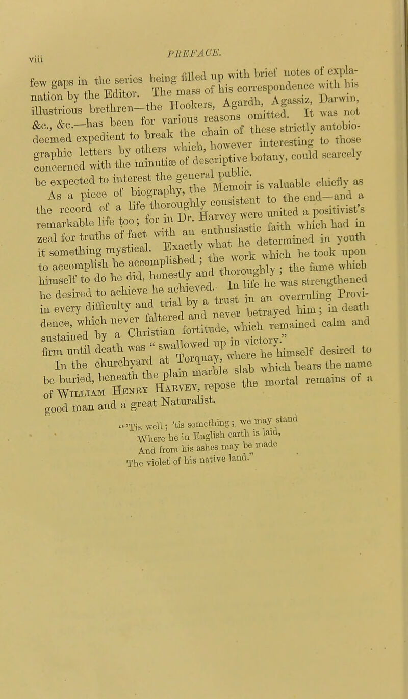 Vlll Vlll few ,a,. in c:.itr:-.rcL.s, a.^* ^^^^^^^^^^^ be expected to interest f i3 ,j„able el.ieily as As a v>iece of biography, the IMemoii „„a_a„d a , J p o lifo thorondilv consistent to tiie ena < ™ the record of a li'e tl'oro^g J j^^j, a positivisfs remartohle life too; ^^'^ ^;^,2iltic faith M-hich had in zeaHor truthsof act with an^^^^^^^^ it something mystical, tootiy wn to accomplish he accomplished ; *e w°ik whic ^^^.^^ himself to do he did, honestly and ttaon Uy w ™ i. t »-~ • of William Henry Habvey lepub good man and a great Naturalist. .well; 'tis something; we B.ay stand Where he in English earth is laid, And from his ashes may he made The violet of his native land.'