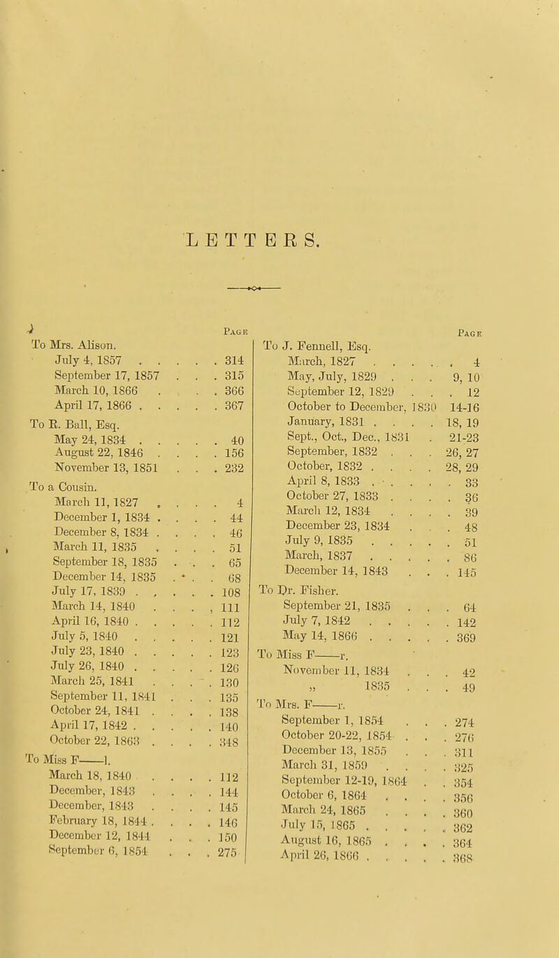 LETTERS. ^ Pagk To Mrs. Alison. July 4, 1857 314 September 17, 1857 . . .315 March 10, 1866 . . . 366 April 17, 1866 367 To E. Ball, Esq. May 24,1834 40 August 22, 1846 . . . .156 November 13, 1851 . . .232 To a Cousin. March 11,1827 , . . . 4 December 1, 1834 .... 44 December 8, 1834 . . . . 46 March 11, 1835 .... 51 September 18, 1835 ... 65 December 14, 1835 . • . . 68 July 17, 1839 108 March 14, 1840 . . . ,111 April 16, 1840 112 July 5, 1840 121 July 23, 1840 123 July 26, 1840 126 March 25, 1841 . , . ,130 September 11, 1S41 . . .135 October 24, 1841 . . . ,138 April 17, 1842 140 October 22, 1863 . . . , 348 To Miss P 1. March 18, 1840 112 December, 1843 .... 144 December, 1843 . . . .145 February 18, 1814 . . . .140 December 12, 1841 . . .150 September 6, 1854 . . .275 Page To J. Fennell, Esq. March, 1827 4 May, July, 1829 ... 9, 10 September 12, 1829 ... 12 October to December, 1830 14-16 January, 1831 . . . . 18, 19 Sept., Oct., Dec, 1831 . 21-23 September, 1832 . . . 26, 27 October, 1832 .... 28, 29 April 8, 1833 . ■ . . . .33 October 27, 1833 .... 36 March 12, 1834 .... 39 December 23, 1834 ... 48 July 9, 1835 ..... 51 March, 1837 86 December 14, 1843 . . . 145 To Dr. Fisher. September 21, 1835 ... 64 July 7, 1842 142 May 14, 1866 369 To Miss F r. November 11, 1834 ... 42 1835 ... 49 To Mrs. F r. September 1, 1854 . . . 274 October 20-22, 1854 . . . 276 December 13, 1855 . . .311 March 31, 1859 .... 325 September 12-19, 1864 . . 354 October 6, 1864 . . . . S5G March 24, 1865 .... 360 July 15, 1865 362 August 16, 1865 . . . .364 April 26, 1866 368