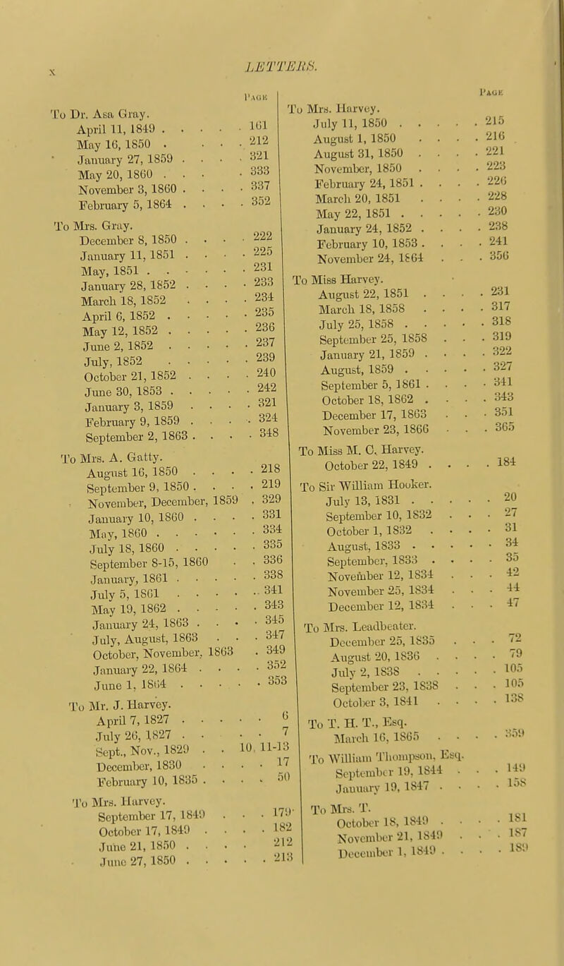 To Dr. Asa Gray. April U, 1849 . May IG, 1850 . January 27, 1859 May 20, 18G0 . November 3,1860 Februaiy 5,1864 To Mi-s. Gray. December 8, 1850 January 11,1851 May, 1851 . . Jamiaiy 28, 1852 Marcb 18, 1852 April G, 1852 . May 12, 1852 . June 2, 1852 . July, 1852 October 21, 1852 June 30, 1853 . January 3, 1859 February 9, 1859 September 2,1863 . To Mrs. A. Gatty. August IG, 1850 . September 9, 1850 . ■ November, December, 1859 January 10, 1860 . May, 18G0 . . • July 18, 1860 . . September 8-15, 1860 January, 1861 . July 5, ISGl . . May 19, 1862 . • January 24, 1863 . July, August, 1863 October, November, 1863 Jamiuvy 22, 1864 . . June 1, lSi;4 . • • Tagh . 161 . 212 , 321 . 333 . 337 . 352 . 222 . 225 . 231 . 233 . 284 . 235 . 236 . 237 . 239 . 240 . 242 . 321 . 324 . 348 To Mr. J. Harvey. AprU 7, 1827 . • July 26, 1827 . ■ Sept., Nov., 1829 . December, 1830 Februai-y 10, 1835 . To Mrs. Harvey. September 17, 1840 October 17, 1849 . June 21, 1850 . . June 27, 1850 . . 218 219 329 331 334 335 336 338 . 341 343 . 345 . 347 . 349 . 352 . 353 To Mrs. Harvey. July 11, 1850 . . August 1, 1850 August 31, 1850 . November, 1850 . February 24,1851 . March 20, 1851 . May 22, 1851 . . January 24, 1852 . February 10, 1853 . November 24, 1864 To Miss Harvey. August 22, 1851 . March 18, 1858 . July 25, 1858 . . September 25, 1858 January 21, 1859 . August, 1859 . September 5, 1861 . October 18, 1862 . December 17, 18G3 November 23, 1866 To Miss M. 0. Harvey. October 22, 1849 . To Sir William Hooker. July 13, 1831 . . September 10, 1832 October 1, 1832 . August, 1833 . September, 1833 . November 12, 1834 November 25, 1834 December 12, 1834 . . G . . 7 10, 11-13 . . 17 . . 50 17'.l- 182 212 213 To IMra. Leatlbeater. December 25, 1835 August 20, 1836 . July 2, 1838 . . September 23, 1838 Octolser 3, 1841 . To T. H. T., Esq. March IG, 1865 . • To William Thompson. Esii. September 19, 1844 . Jauuury 19, 1847 . • To Mi-a. T. October 18, 1849 . • November 21, 1849 . December 1, 1849 . • I'AOH . 215 . 216 . 221 . 223 . 22G . 228 . 230 . 238 . 241 . 35G 231 317 318 319 322 327 341 343 351 , 365 184 20 27 31 34 35 42 44 47 79 105 105 138 359 149 158 181 187 189