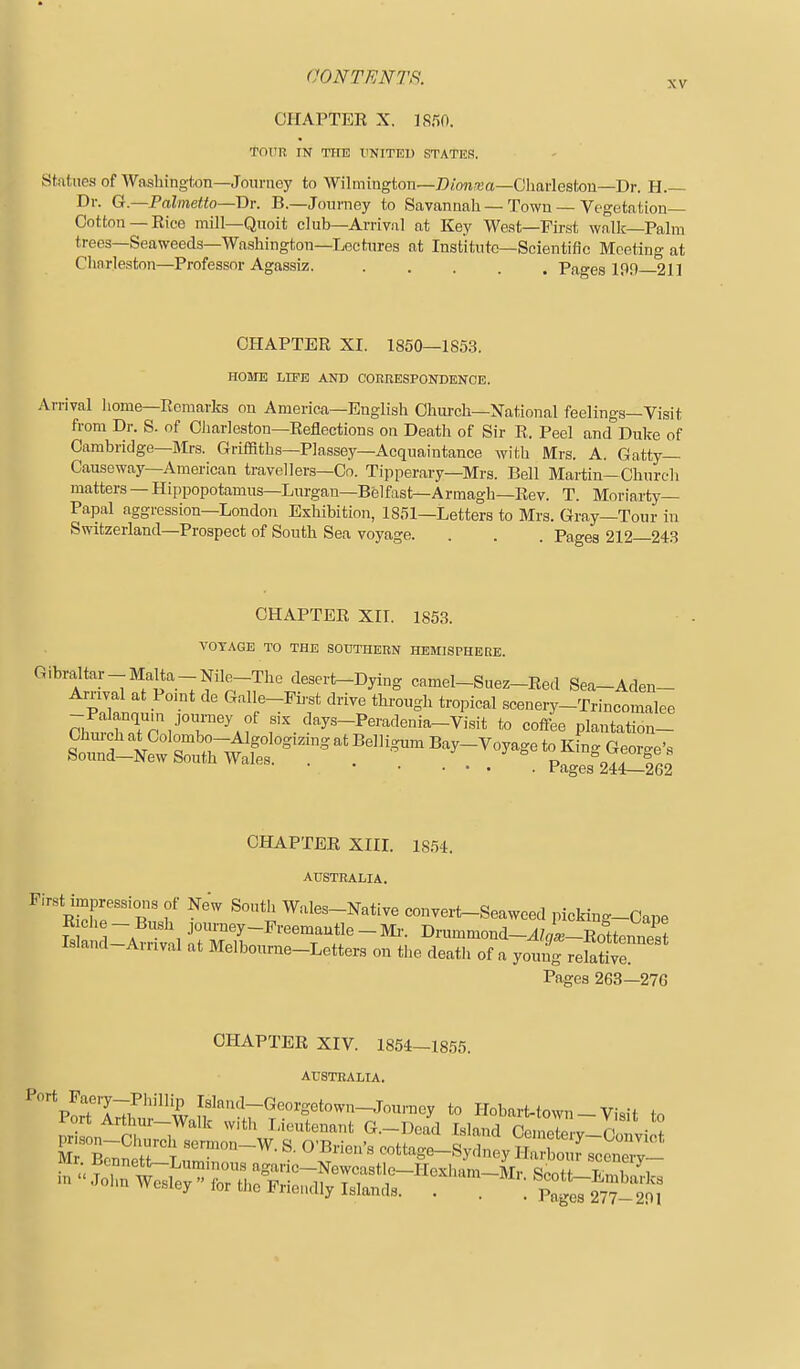 XV CHAPTEE X. ISfiO. TOITR IN TIIE XiNITEl) STATES. Statues of Washington—Journoy to Wilmington—Dionrua—Cliarlesfcon—Dr. H.— Dv. G.—Palmetto—Dr. B.—Journey to Savannah—Town — Vegetation Cotton—Eice mill—Quoit club—Arrival at Key West—First wallc—Palm trees—Seaweeds—Washington—Lectures at Institute—Scientific Meeting at Charleston—Professor Agassiz. ..... Pages 190 211 CHAPTEE XI. 1850—1S5.3. HOME LIFE AND CORRESPONDENCE. Arrival home—Eomarks on America—English Chiu'cli—National feelings—Visit from Dr. S. of Charleston—Eeflections on Death of Sir R. Peel and Duke of Cambridge—Mrs. Griffiths—Plassey—Acquaintance with Mrs. A. Gatty— Causeway—American travellers—Co. Tipperary—Mrs. Bell Martin-Church matters — Hippopotamus—Lurgan—Belfast—Armagh—Eev. T. Moriarty— Papal aggression—London Exhibition, 1851—Letters to Mrs. Gray—Tour in Switzerland—Prospect of South Sea voyage. . . . Pages 212 243 CHAPTER XII. 1853. VOYAGE TO THE SOUTHERN HEMISPHERE. Gibraltar-Malta-Nile-The deseri>-Dying camel-Suez-Red Sea-Aden- Arnval at Point de Galle-Fh^st drive through tropical scenery-Trincomalee ChS^Tc ,'°r'^f «ix days-Peradenia-Visit to coffee plantatSn- Chuich at Colombo-Algologizing at Belligum Bay-Voyage to K ng Geor^e'a Sound-New South Wales. . . . . . , \ V^^.^^it^Ql CHAPTER Xin. 1854. AtfSTRALIA, F,rst impressions ot New South Wales-Native convert-Seaweed picking-Cape R Che - Bush jonrney-Preemautle - Mi-. Drummond-^zi-RottennTst Island-Arrival at Melbourne-Letters on the death of a young refaj^e Pages 263—276 CHAPTEE XIV. 1854-1855. AUSTRALIA. Mr Br.r,noH T « Brien s cottage-Sydney Harbour scenerv—