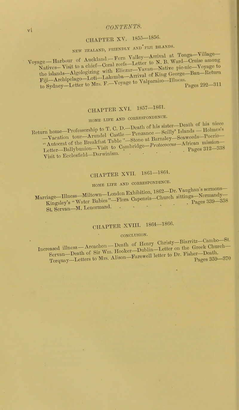 CHAPTER XV. 1855-185(5. NKW ZEAIANP, rUIENmA' A>-D'riJT ISI-AKnS. . * 1, 1 F«n Valley-Arrival at Touga-Village- Voyage-Harbour oi ^j'j^f'IJ^'^^.^^^^^ to N. B. Ward-Cruise among Natives-Visit to a cl.icf-Co al If^ f ^ ^^^,,_Native pic-nic-Voyage to the islands-Algolog.zing with ^^'^''^^ ^ of Kiiig George-Bau-Return Fiji-Arcbipclago-Loti-Lakemba-Amv^^^^^ to Sydney-Letter to MrB. F.-Voyage to Valpaia...o- ^^^^^^ ^ CHAPTER XVI. 18.57-1861. HOME LIFE AND COEBESPONDENCE. ,,.„.„.e_P—.p.«T.aB ^^^^^^^^^ Letter-Ballybunion-Visit to Cambndge-Profococc p^g^^3i2_338 Visit to Ecclesfteld—Darwinism. CHAPTER XVn. 1861-1864. HOME LIFE AND COEEESPONDENCE. „ , -1 -i- iQ«9 Tir Vauo'han's sermons— St. Servan—M. Lenomand. . CHAPTER XVni. 1864-1866. CONOLtrSTON.