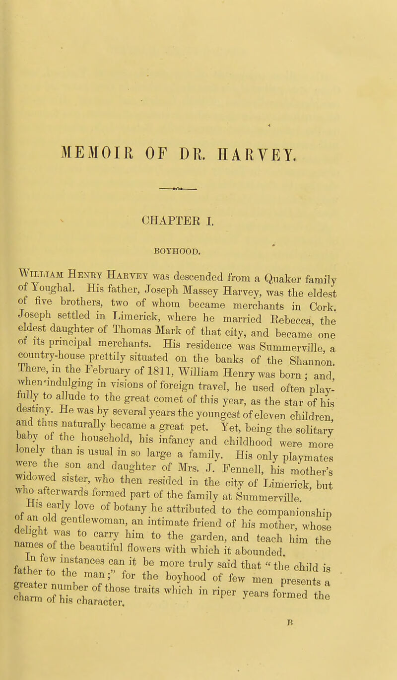 MEMOIR OF DR. HARYEY. CHAPTER I. BOYHOOD. William Heney Haevey was descended from a Quaker family of Youghal. His father, Joseph Massey Harvey, was the eldest of five brothers, two of whom became merchants in Cork. Joseph settled in Limerick, where he married Rebecca the eldest daughter of Thomas Mark of that city, and became' one of Its prmcipal merchants. His residence was Summerville a country-house prettily situated on the banks of the Shannon. There, m the February of 1811, William Henry was born ; and when-mdulgmg in visions of foreign travel, he used often play- lully to allude to the great comet of this year, as the star of his destiny. He was by several years the youngest of eleven children and thtis naturally became a gi-eat pet. Yet, being the solitary baby of the household, his infancy and childhood were more lonely than is usual in so large a family. His only playmates were the son and daughter of Mrs. J. Fennell, his mother's widowed sister, who then resided in the city of Limerick, but wJio afterwards formed part of the family at Summerville His early love of botany he attributed to the companionship 01 an old gentlewoman, an intimate friend of his mother, whose dehght was to carry him to the garden, and teach h m tl e names of the beautiful flowers with which it abounded