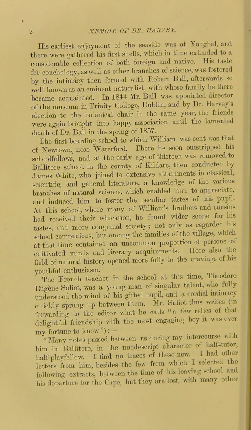 His earliest enjoyment of the seaside was at Yonglial, and there were gathered his first shells, which in time extended to a considerable collection of both foreign and native. His taste for conchology, as well as other branches of science, was fostered by the intimacy then formed with Robert Ball, afterwards so well known as an eminent natnralist, with whose family lie there became acqnainted. In 1844 Mr. Ball was appointed du-ector of the museum in Trinity College, Dublin, and by Dr. Harvey's election to the botanical chair in the same year, the friends were again brought into happy association until the lamented death of Dr. Ball in the spring of 1857. The first boarding school to which William was sent was that of Newtown, near Waterford. There he soon outstripped his schoolfellows, and at the early age of thirteen was removed to Ballitore school, in the county of Kildare, then conducted by James White, who joined to extensive attainments in classical, scientific, and general literature, a knowledge of the various branches of natural science, which enabled him to appreciate, and induced him to foster the peculiar tastes of his pupd. At this school, where many of WHliam's brothers and cousins had received their education, he found wider scope for his tastes, and more congenial society; not only as regarded his school companions, but among the families of the village, which at that time contained an uncommon proportion of persons of cultivated minds and literary acquirements. Here also the field of natural history opened more fully to the cravings of his youthful enthusiasm. The French teacher in the school at this time, iheodore Eugene Suliot, was a young man of singular talent, who fully understood the mind of his gifted pupil, and a cordial intimacy quickly sprung up between them. Mr. Suliot thus writes (in forwarding to the editor what he calls a few relics of that delightful friendship with the most engaging boy it was ever my fortune to know ):— Many notes passed between us during my intercourse with him in Ballitore, in the nondescript character of half-tutor, half-playfellow. 1 find no traces of these now. I had other letters from him, besides the few from which I selected the following extracts, between the time of his leaving school and his departure for the Cape, but they are lost, with many otlier