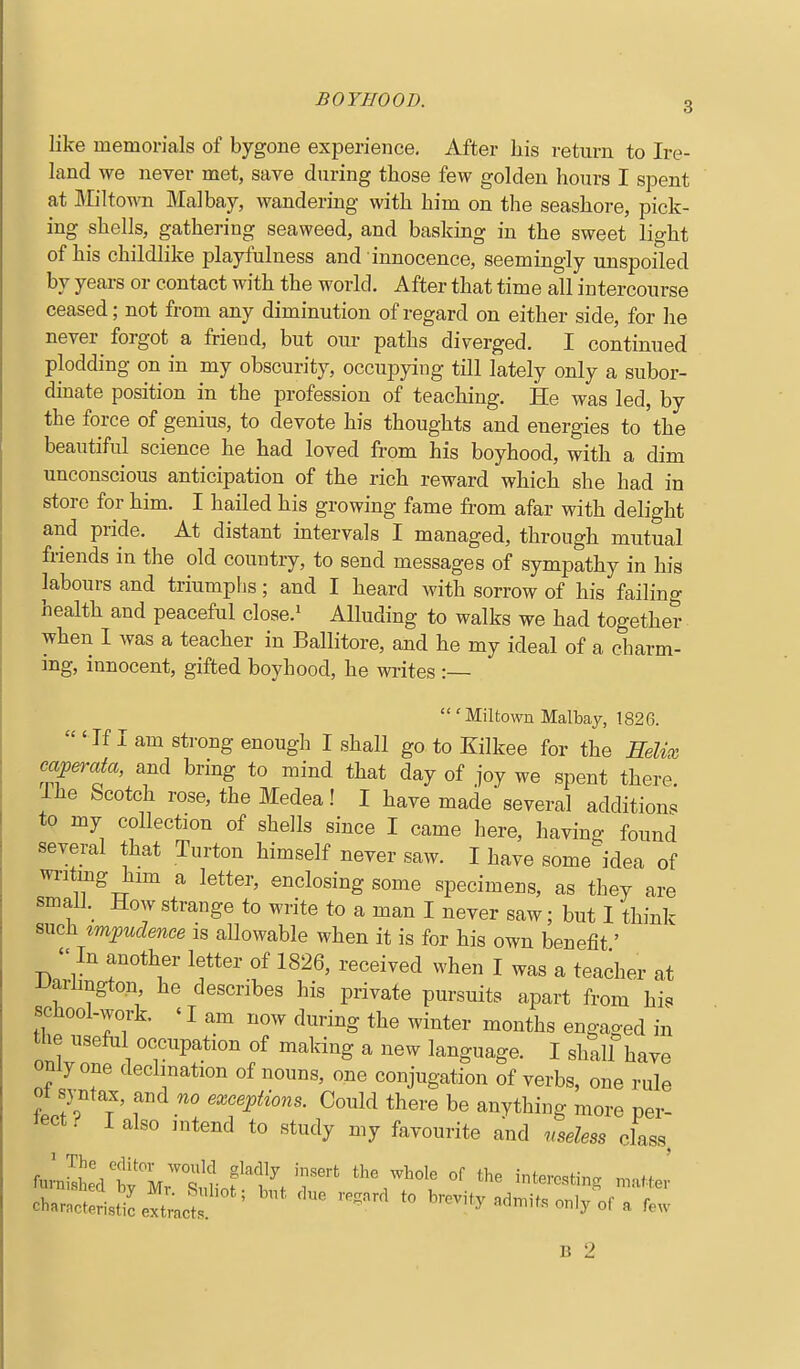 like memorials of bygone experience. After his return to Ire- land we never met, save during those few golden hours I spent at Miltown Malbay, wandering with him on the seashore, pick- ing shells, gathering seaweed, and basking in the sweet light of his childlike playfulness and innocence, seemingly unspoiled by years or contact with the world. After that time all intercourse ceased; not from any diminution of regard on either side, for he never forgot a friend, but oiu- paths diverged. I continued plodding on in my obscurity, occupying tHl lately only a subor- dinate position in the profession of teaching. He was led, by the force of genius, to devote his thoughts and energies to the beautiful science he had loved from his boyhood, with a dim unconscious anticipation of the rich reward which she had in store for him. I hailed his growing fame from afar with delight and pride. At distant mtervals I managed, through mutual friends in the old country, to send messages of sympathy in his labours and triumplis; and I heard with sorrow of his failing health and peaceful close.' Alluding to walks we had together when I was a teacher in Ballitore, and he my ideal of a charm- ing, innocent, gifted boyhood, he writes :— ' Miltown Malbay, 1826. 'If I am strong enough I shall go to Kilkee for the Eelix oapemta, and bring to mind that day of joy we spent there. Ihe Scotch rose, the Medea! I have made several additions to my collection of shells since I came here, having found several that Turton himself never saw. I have some^'dea of writing him a letter, enclosing some specimens, as they are smali._ How strange to write to a man I never saw; but I think such impudence is allowable when it is for his own benefit' In another letter of 1826, received when I was a teacher at iJarhngton he describes his private pursuits apart from his school-work. 'I am now during the winter months engaged in the useful occupation of making a new language. I shall have only one decimation of nouns, one conjugation of verbs, one rule ot syntax, and no exceptions. Could there be anything more per- Ject ^ I also intend to study my favourite and useless class. chaJctHsSexLt; ' ''''''' ^'-ty acln.it. only of a few B 2