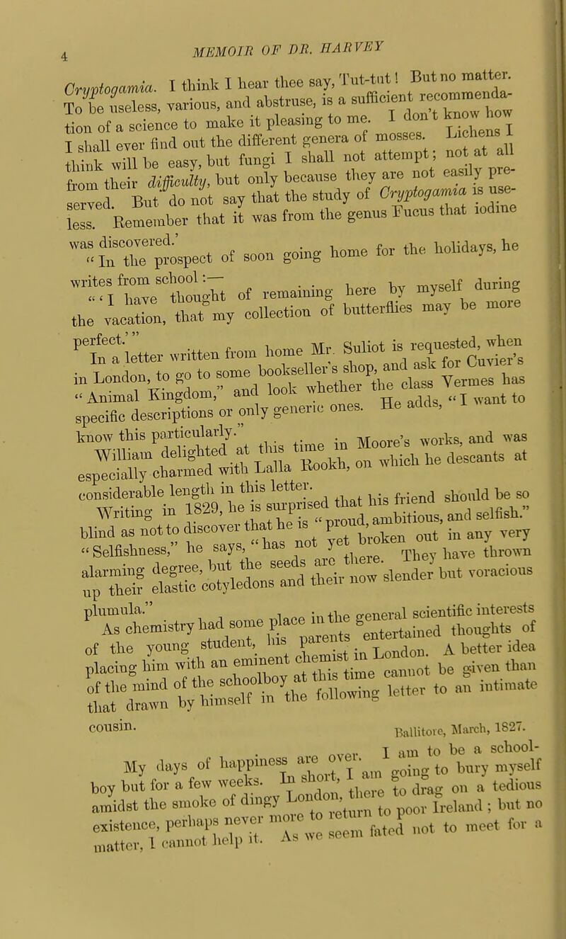 Cnivtonamia. I tlnnk I hear thee Bay. Tut-t,.t! Bat no matter, Ksiss, varies, and ah.truse, is a suS-nt — tion of a science to make it pleasmg to me I don t kno how T shall OYCr find ont the different genera ot mosses. Licliens 1 L nk wm be easy, but fungi I shaU not attempt ; not at aU from their Mffieliy, but only because they are not easdy pre- erved But do no say that the study of CryrtogaM^a .s use- LsJ Kemember that il was from the genus Fueus that mdme l;^ect of soon going home for the holidays, he :*ahongU ot remaining here by myself during the vacron, tat^my collection of butterflies may be more perfect;  o^.^ • requested, when specific descriptions or only generic ones. He adds, know this V^^^^'lfll. ... ^.^^ Moore's works, and was William delig^^/.^f f '^r,^^ on wbicli he descants at especially charmed with Lalla Kookh, on considerable length in this letter. ^ Writing in ^^^^^1 . J^^^^^^^ plumula. . , general scientific interests As chemistry had some i^ace u tte ^^^^^^^ cousin. Ballitovc, March, 1827. or« nvpr I am to be a school- My days of happiness aie ovu. boy but for a few weeks. Ib short, I am going > ^^^.^^^ ainidst the smoke of dingy ; but no existence, V^^^ '^Ll not to meet for a matter, 1 cannot help it. as