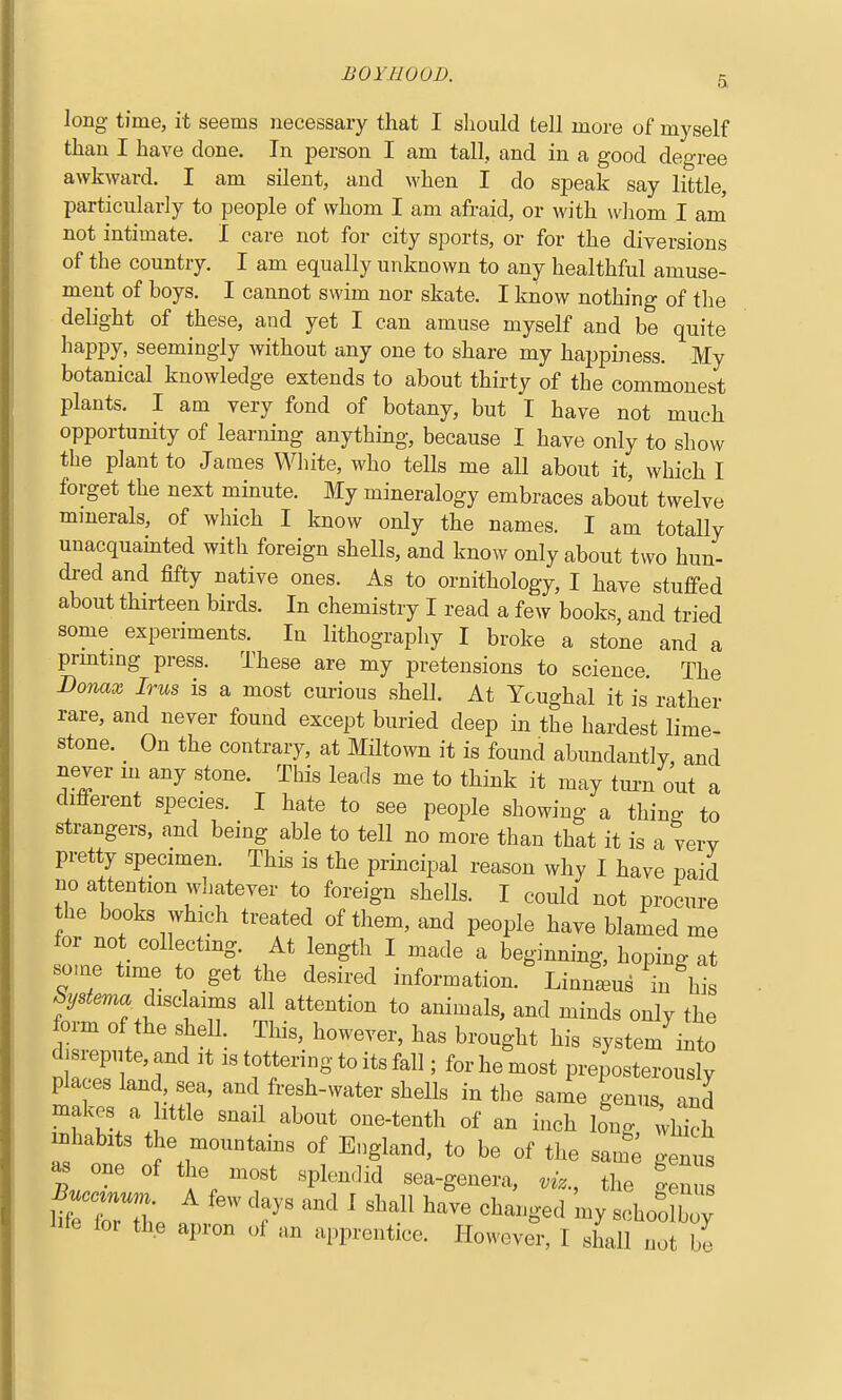 long time, it seems necessary that I should tell more of myself than I have done. In person I am tall, and in a good degree awkward. I am silent, and when I do speak say little, particularly to people of whom I am afraid, or with whom I am not intimate. I care not for city sports, or for the diversions of the country. I am equally unknown to any healthful amuse- ment of boys. I cannot swim nor skate. I know nothing of the delight of these, and yet I can amuse myself and be quite happy, seemingly without any one to share my happiness. My botanical knowledge extends to about thirty of the commonest plants. I am very fond of botany, but I have not much opportunity of learning anything, because I have only to show the plant to James White, who tells me all about it, which I forget the next minute. My mineralogy embraces about twelve minerals, of which I know only the names. I am totally unacquamted with foreign shells, and know only about two hun- dred and fifty native ones. As to ornithology, I have stuffed about thirteen birds. In chemistry I read a few books, and tried some experiments. In lithography I broke a stone and a prmtmg press. These are my pretensions to science The Donax Irus is a most curious shell. At Ycughal it is rather rare, and never found except buried deep in the hardest lime- stone. _ On the contrary, at Miltown it is found abundantly, and never m any stone. This leads me to think it may tui-n out a different species. I hate to see people showing a thing to strangers, and being able to tell no more than that it is a very pretty specimen. This is the principal reason why I have paid no attention wliatever to foreign shells. I could not procure the books which treated of them, and people have blamed me for not collecting. At length I made a beginning, hoping at so.ne time to get the desired information.' Linntus ^in \i ^ys^m^ disclaims all attention to animals, and minds only the form of the shell This, however, has brought his system^into dj repute, and it is tottering to its fall; for he most preposterously places land sea, and fresh-water shells in the same genus, and makes a httle snail about one-tenth of an inch bug, wS rhabits the mountains of England, to be of the same genus one of the most splendid sea-genera, viz., the lem^ lite for the apron of an apprentice. However, I shall not be
