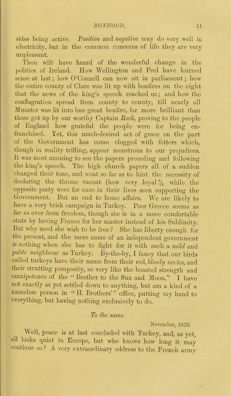 sides being active. Positive and negative may do very well in electricity, but in the common concerns of life tliey are very unpleasant. Thou wilt have heard of the wonderful change in the politics of Ireland. How Wellington and Peel have learned sense at last; how O'Connell can now sit in parliament; how the entire county of Clare was lit up with bonfires on the night that the news of the king's speech reached us; and how the conflagration spread from county to county, till nearly all Munster was lit into one great bonfire, far more brilliant than those got up by our worthy Captain Rock, proving to the people of England how grateful the people were for being en- franchised. Yet, this much-desired act of grace on the part of the Government has come clogged with fetters which, though in reality trifling, appear monstrous to our prejudices. It was most amusing to see the papers preceding and following the king's speech. The high church papers all of a sudden changed their tone, and Avent so far as to hint the necessity of declaring the throne vacant (how very loyal!), while the opposite party were for once in their lives seen supporting the Government. But an end to home affaii's. We are likely to have a very brisk campaign in Turkey. Poor Greece seems as far as ever from freedom, though she is in a more comfortable state by having France for her master instead of his Sublimity. But why need she wish to be free ? She has liberty enough for the present, and the mere name of an independent government is nothing when she has to fight for it with such a mild and folite neighbour as Turkey. By-the-by, I fancy that our birds called turkeys have their name from their red, Uoodij necks, and their strutting pomposity, so very like the boasted strength and omnipotence of the  Brother to the Sun and Moon. I have not exactly as yet settled down to anything, but am a kind of a nameless person in « H. Brothers' office, putting my hand to everything, but having nothing exclusively to do. To the same. November, 1829. Well, peace is at last concluded with Turkey, and, as yet, all looks quiet in Europe, but who knows how long it may continue so ? A very extraordinary address to the French army
