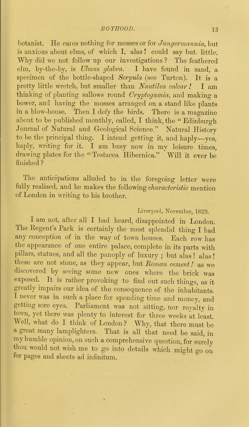 botanist. He oai es notliing for mosses or for Jungermannia, but is anxious about elms, of which I, alas ! could say but little. Why did we not follow up our investigations ? The feathered elm, by-the-by, is Ulinus glahra. I have found in sand, a specimen of the bottle-shaped Serpula (see Turton). It is a pretty little wretch, but smaller than Nautilus ealcar ! I am thinking of planting sallows round Cryptogainia, and making a bower, and having the mosses arranged on a stand like plants in a blow-house. Then I defy the birds. There is a magazine about to be publislied monthly, called, I think, the  Edinburgh Journal of Natural and Geological Science. Natural History to be the principal thing. I intend getting it, and haply—yes, haply, writing for it. I am busy now in my leisure times, drawing plates for the  Testacea Hibernica. Will it ever be finished ? The anticipations alluded to in the foregoing letter were fully realised, and he makes the following charaderistie mention of London in writing to his brother. Liverpool, November, 1829. I am not, after all I had heard, disappointed in London. The Kegent's Park is certainly the most splendid thing I had any conception of in the way of town houses. Each row has the appearance of one entire palace, complete in its parts with pillars, statues, and all the panoply of luxury ; but alas ! alas! these are not stone, as they appear, but Roman cement! as we discovered by seeing some new ones where the brick was exposed. It is rather provoking to find out such things, as it greatly impairs our idea of the consequence of the inhabitants. I never was in such a place for spending time and money, and getting sore eyes. Parliament was not sitting, nor roy alty in town, yet there was plenty to interest for three weeks at least. Well, what do I think of London? Why, that there must be a great many lamplighters. That is all that need be said, in my humble opinion, on such a comprehensive question, for surely thou would not wish me to go into details wliich might go on for pages and sheets ad infinitum.