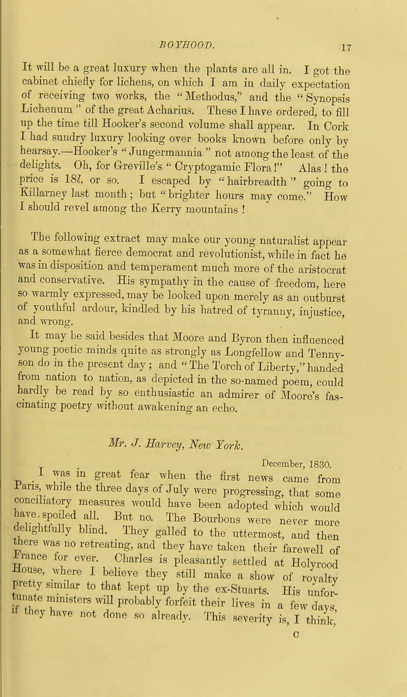 It will be a great luxury when the plants are all in. I got the cabinet chiefly for lichens, on which I am in daily expectation of receiving two works, the Methodus, and the Synopsis Lichenum  of the great Acharius. These I have ordered, to fill up the time till Hooker's second volume shall appear. In Cork I had sundiy luxury looking over books known before only by hearsay.—Hooker's  Jungermannia  not among the least of the delights. Oh, for Greville's  Cryptogamic Flora! Alas ! the price is 18?. or so. I escaped by hairbreadth going to Killarney last month ; but  brighter hours may come. How I should revel among the Kerry mountains ! The following extract may make our young naturalist appear as a somewhat fierce democrat and revolutionist, while in fact he was in disposition and temperament much more of the aristocrat and conservative. His sympathy in the cause of fi.-eedom, here so warmly expressed, may be looked upon merely as an outburst of youthful ardour, kindled by his hatred of tyranny, injustice, and wrong. ' It may be said besides that Moore and Byron then influenced young poetic minds quite as strongly as Longfellow and Tenny- son do in the present day; and  The Torch of Liberty, handed from nation to nation, as depicted m the so-named poem, could hardly be read by so enthusiastic an admirer of Moore's fas- cinating poetry without awakening an echo. Mr. J. Earvetj, New Yorh. December, 1830. I was in great fear when the first news came from I'aris whjle the three days of July were progressing, that some conciliatory measui-es would have been adopted which would have spoiled all. But no. The Bourbons were never more delightfully blmd. They galled to the uttermost, and then there was no retreating, and they have taken their farewell of prance for ever. Charles is pleasantly settled at Holyrood House, where I beheve they still make a show of rovaltv pretty similar to that kept up by the ex-Stuarts. His unfoi-- tunate ministers will probably forfeit their lives in a few days It they have not done so already. This severity is I think' 0