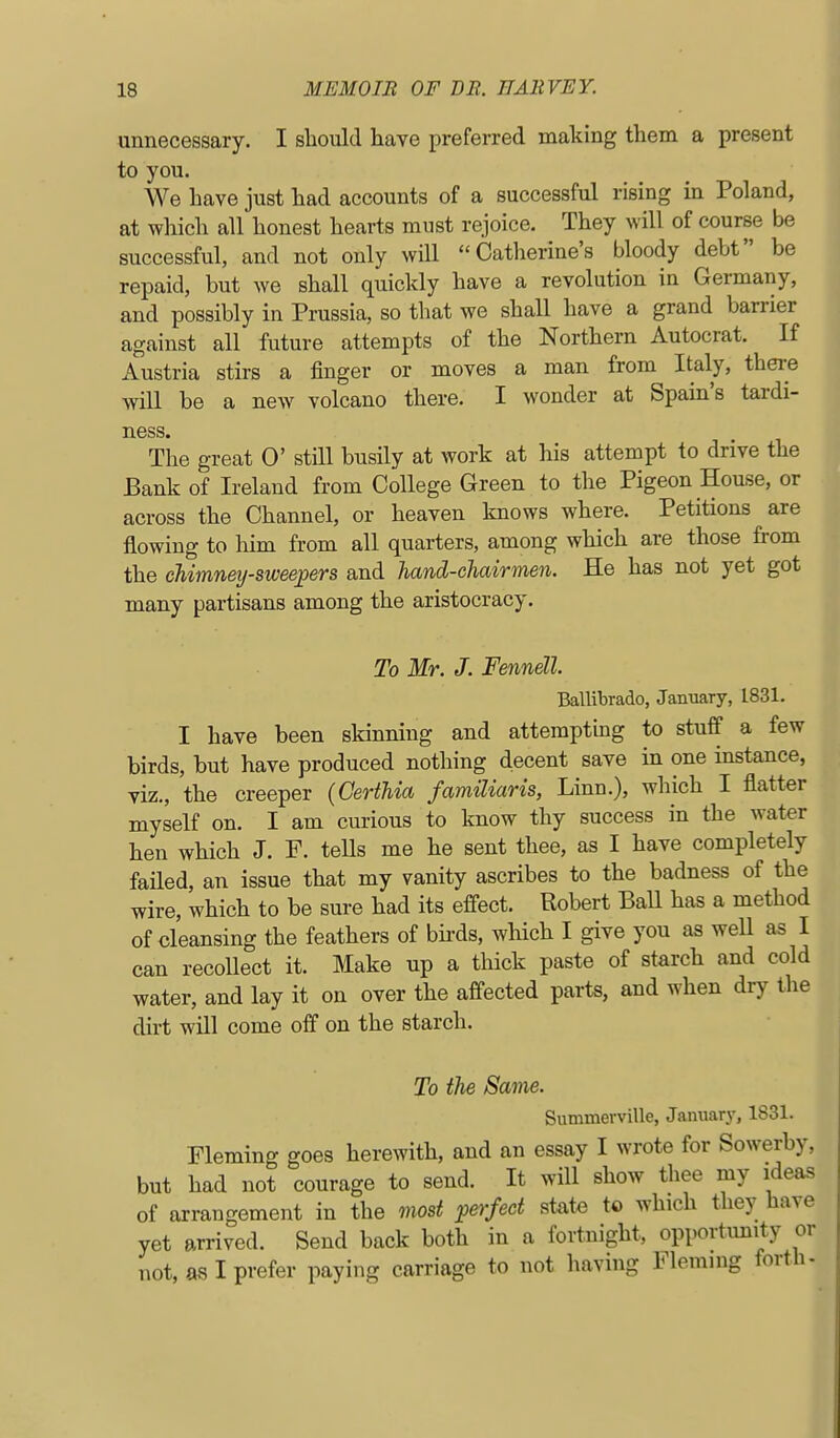 unnecessary. I should have preferred making them a present to you. We have just had accounts of a successful rising in Poland, at which all honest hearts must rejoice. They will of course be successful, and not only will Catherine's bloody debt be repaid, but we shall quickly have a revolution in Germany, and possibly in Prussia, so that we shall have a grand barrier against all future attempts of the Northern Autocrat. If Austria stirs a finger or moves a man from Italy, there will be a new volcano there. I wonder at Spain's tardi- ness. The great 0' still busily at work at his attempt to drive the Bank of Ireland from College Green to the Pigeon House, or across the Channel, or heaven knows where. Petitions are flowing to him from all quarters, among which are those from the chimneij-sweej)ers and hand-chairmen. He has not yet got many partisans among the aristocracy. To Mr. J. Fennell. Ballibrado, January, 1831. I have been skinning and attempting to stuff a few birds, but have produced nothing decent save in one instance, viz., the creeper (Certhia familiaris, Linn.), which I flatter myself on. I am curious to know thy success in the water hen which J. F. teUs me he sent thee, as I have completely failed, an issue that my vanity ascribes to the badness of the wire, which to be sure had its effect. Robert BaU has a method of cleansing the feathers of birds, which I give you as well as I can recollect it. Make up a thick paste of starch and cold water, and lay it on over the affected parts, and when dry tlie dirt will come off on the starch. To ilie Same. Summerville, January, 1831. Fleming goes herewith, and an essay I wrote for Sowerby, but had not courage to send. It will show thee my ideas of arrangement in the most perfect state to which they have yet arrived. Send back both in a fortnight, opportimity or not, as I prefer paying carriage to not having Fleming forth-