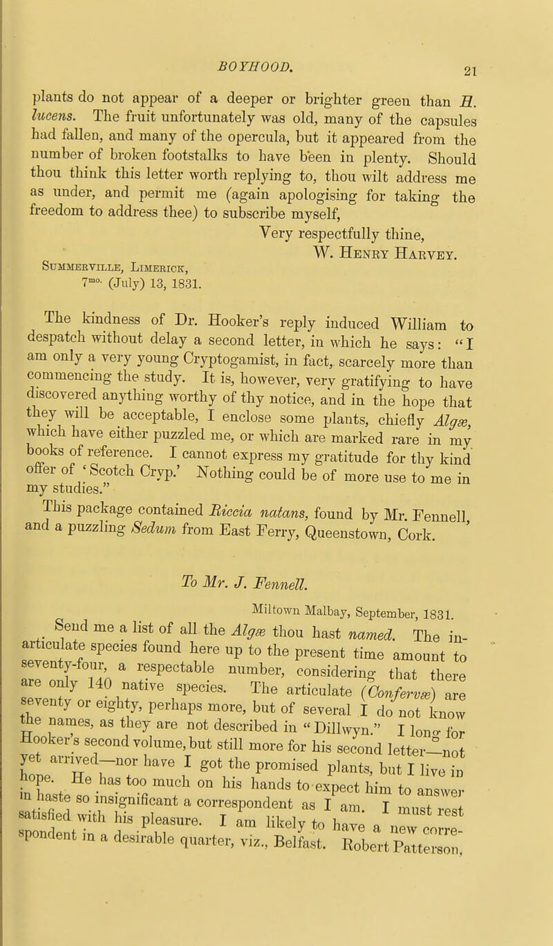 plants do not appear of a deeper or brighter green than E. hicens. The fruit unfortunately was old, many of the capsules had fallen, and many of the opercula, but it appeared from the number of broken footstalks to have been in plenty. Should thou think this letter worth replying to, thou wilt address me as under, and permit me (again apologising for taking the freedom to address thee) to subscribe myself, Very respectfully thine, W. Henry Harvey. SUMMERVILLE, LiMERICK, T-o- (July) 13, 1831. The kindness of Dr. Hooker's reply induced William to despatch without delay a second letter, in which he says: I am only a very young Cryptogamist, in fact, scarcely more than commencing the study. It is, however, verv gratifying to have discovered anything worthy of thy notice, and in the hope that they will be acceptable, I enclose some plants, chiefly Al^se, which have either puzzled me, or which are marked rare in my books of reference. I cannot express my gratitude for thy kind offer of ' Scotch Cryp.' Nothing could be of more use to me in my studies. Tbis package contained Biccia natans, found by Mr Fennell and a puzzling Sedum from East Ferry, Queenstown, Cork. ' To Mr. J. Fennell Miltown Malbay, September, 1831 Send me a list of all the AIp^ thou hast named. The in- articulate species found here up to the present time amount to 7eltv740  r^''^^' T^' -^-^^--g- that there are only 140 native species. The articulate (Conferva) are seventy or eighty, perhaps more, but of several I do not know the names, as they are not described in Dillwyn. I lono- for Hookers second volume, but still more for his second letter-not fn ? . ' °° ^'^ ^^^'^^^ to expect him to answer m haste so insignificant a correspondent as I am I ZTl l rpri:nt in a f'lr' spondent m a desirable quarter, viz., Belfast. Robert Patterson,