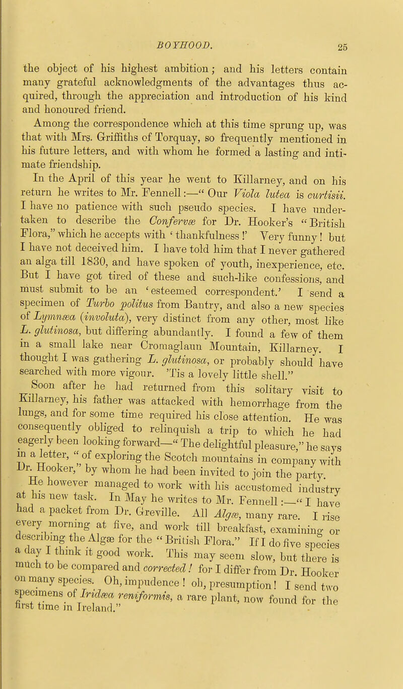 the object of his highest ambition; and his letters contain many grateful acknowledgments of the advantages thus ac- quired, through the appreciation and introduction of his kind and honoured friend. Among the correspondence which at this time sprung up, was that with Mrs. Grriflfiths of Torquay, so frequently mentioned in his future letters, and with whom he formed a lasting and inti- mate friendship. In the Af)ril of this year he went to Killarney, and on his return he writes to Sir. Fennell:— Our Viola lutea is curtisii. I have no patience with such pseudo species, I have under- taken to describe the Confervse for Dr. Hooker's British Flora, which he accepts with ' thankfulness !' Very funny! but I have not deceived him. I have told him that I never gathered an alga till 1830, and have spoken of youth, inexperience, etc. But I have got tired of these and such-like confessions, and must submit to be an 'esteemed correspondent.' I send a specimen of Turbo politus from Bautry, and also a new species of Lymn^a (involuta), very distinct from any other, most like L. glutinosa, but differing abundantly. I found a few of them in a small lake near Croraaglaun Mountain, Killarney. I thought I was gathering L. glutinosa, or probably should have searched with more vigour. 'Tis a lovely little shell. Soon after he had returned from this solitary visit to Killarney, his father was attacked with hemorrhage from the lungs, and for some time required his close attention. He was consequently obliged to relinquish a trip to which he had eagerly been looking forward- The delightful pleasure, he says m a letter, of exploring the Scotch mountains in company with Dr^Hooker, by whom he had been invited to join the party He however managed to work with his accustomed industry at his new task. In May he writes to Mr. FennellI have had a packet from Dr. Greville. All Alg^, many rare. I rise every morning at five, and work till breakfast, examining or descnbmg the Algae for the  British Flora. If I do five species a day I think it good work. This may seem slow, but there is much to be compared and corrected! for I differ from Dr Hooker on many species. Oh, impudence! oh, presumption! I send tu-o '^'^ l^^'-^^^^' ^10^^ for the nrst time m Ireland.