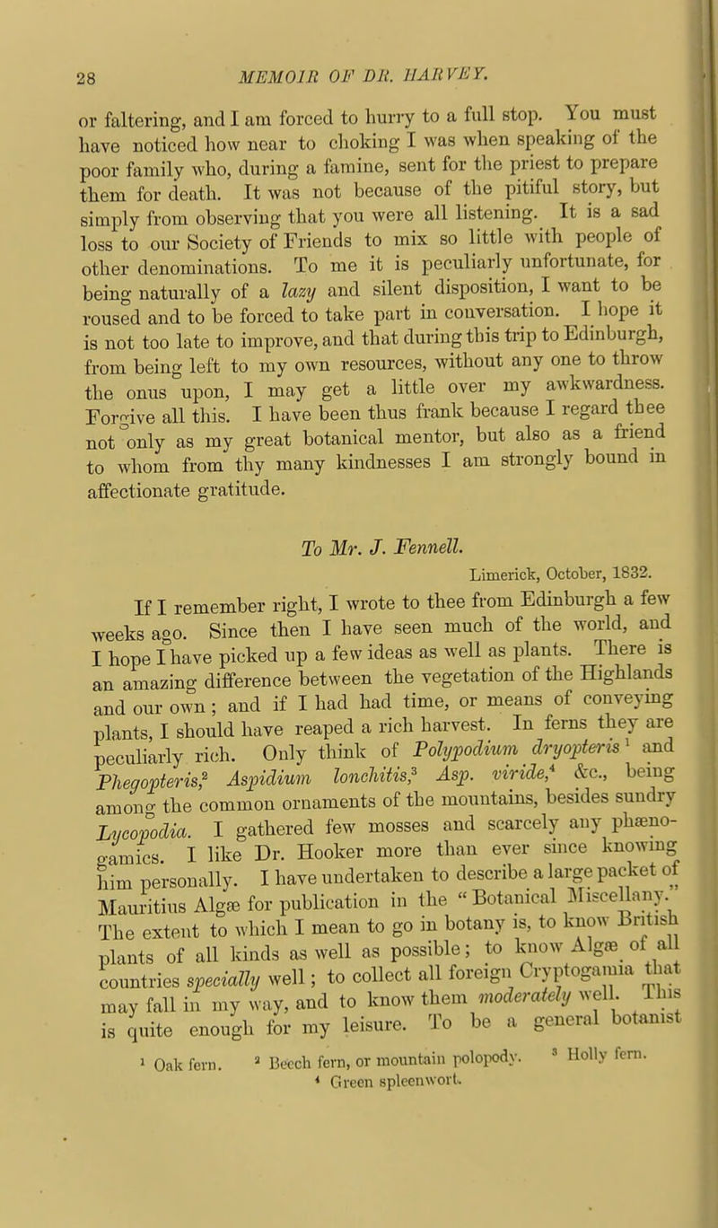 or faltering, and I am forced to hurry to a full stop. You must have noticed how near to choking I was when speaking of the poor family who, during a famine, sent for priest to prepare them for death. It was not because of the pitiful story, but simply from observing that you were all listening. It is a sad loss to our Society of Friends to mix so little with people of other denominations. To me it is peculiarly unfortunate, for being naturally of a lazy and silent disposition, I want to be roused and to be forced to take part in conversation. I hope it is not too late to improve, and that during this trip to Edinburgh, from being left to my own resources, without any one to throw the onus upon, I may get a little over my awkwardness. Forgive all this. I have been thus frank because I regard thee not'only as my great botanical mentor, but also as a friend to whom from thy many kindnesses I am strongly bound m affectionate gratitude. To Mr. J. Fennell. Limerick, Octolier, 1832. If I remember right, I wrote to thee from Edinburgh a few Aveeks ago. Since then I have seen much of the world, and I hope I have picked up a few ideas as well as plants. There is an amazing difference between the vegetation of the Highlands and our own ; and if I had had time, or means of conveymg plants, I should have reaped a rich harvest. In ferns they are peculiarly rich. Only think of Polyf odium dryojjteris' and Pheoopteris,^ Aspidium loncUtis^ Asp. viride* &c., being amono- the common ornaments of the mountains, besides sundry Lycopodia. I gathered few mosses and scarcely any phfeno- P-amics I like Dr. Hooker more than ever smce knowmg him personally. I have undertaken to describe a large packet of Mauritius Alg^e for publication in the  Botanical MisceUany The extent to which I mean to go in botany is, to know British plants of all kinds as well as possible; to biow Algae of all countries specially well; to collect all foreign Cryptogamia that may fall in my way, and to know them moderately well. This is quite enough for my leisure. To be a general botamst ' Oak fern. ' Beech fern, or mountain polopody.  Holly fern. < Green spleenwort.