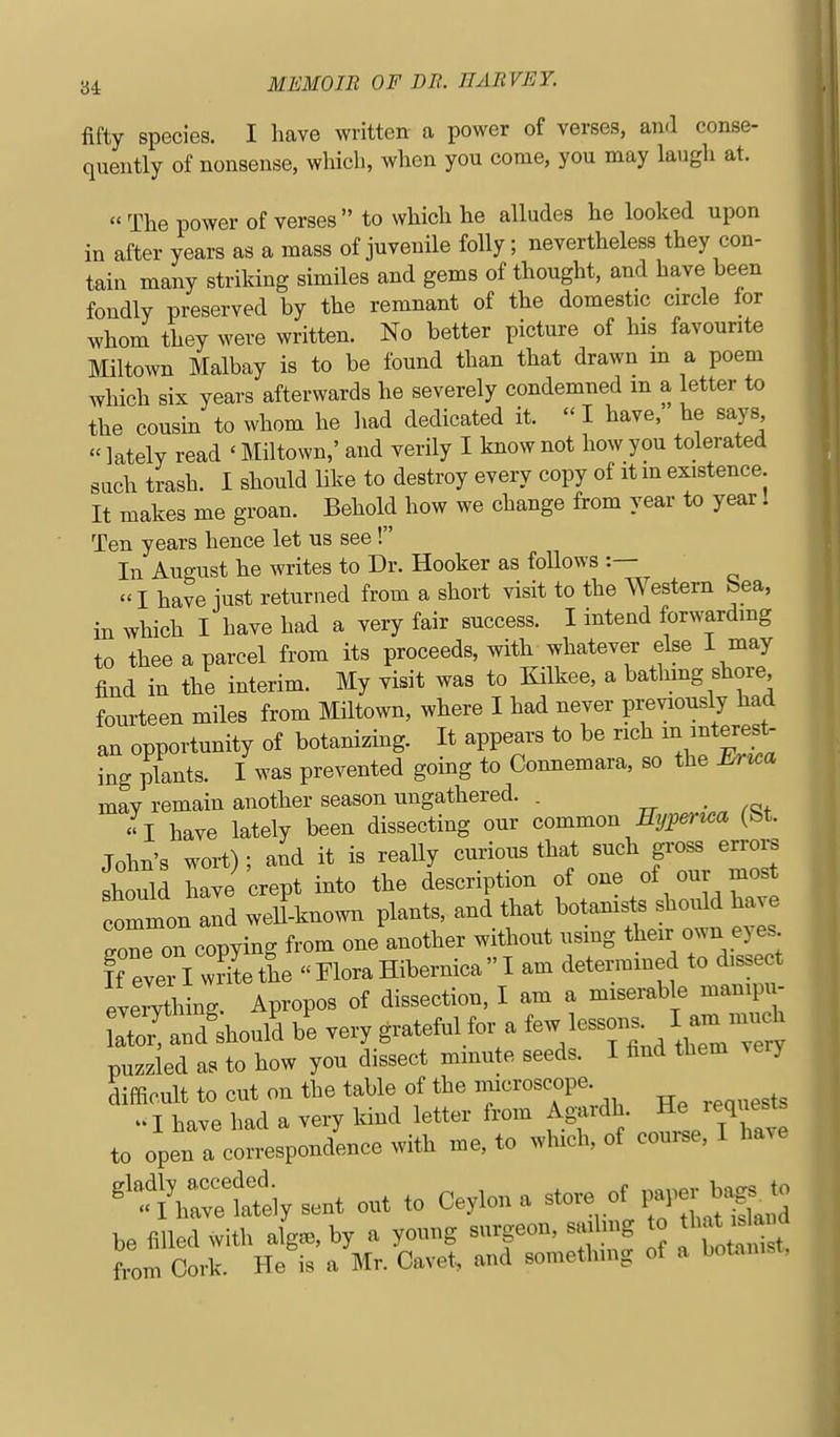 fifty species. I have written- a power of verses, and conse- quently of nonsense, which, when you come, you may laugh at. « The power of verses to which he alludes he looked upon in after years as a mass of juvenile folly; nevertheless they con- tain many striking similes and gems of thought, and have been fondly preserved by the remnant of the domestic circle for whom they were written. No better picture of his favourite Miltown Malbay is to be found than that drawn m a poem which six years afterwards he severely condemned m a letter to the cousin to whom he Imd dedicated it.  I have, he says «lately read ' Miltown,' and verily I know not how you tolerated such trash. I should like to destroy every copy of it m existence It makes me groan. Behold how we change from year to year! Ten years hence let us see! In August he writes to Dr. Hooker as follows :— -1 have just returned from a short visit to the Western bea, in which I have had a very fair success. I intend forwardmg to thee a parcel from its proceeds, with whatever else I may find in the interim. My visit was to Kilkee, a bathing shore fourteen miles from Miltown, where I had never previously had an opportunity of botanizing. It appears to be rich ^ ^Bteres^ Lg plants. I was prevented going to Connemara, so the Eru^a may remain another season ungathered. . I have lately been dissecting our common ^^nm (bt. John's wort); and it is really curious that such gross en-ors shoull have crept into the description of one of our most common and weU known plants, and that botanists should have Tone on copying from one another without using their own eyes If eveTl writhe FloraHibernicaI am determined to dissect everyii ng. Apropos of dissection, I am a miserable mani^n - S Ld'shou£ be very grateful for a few ^essons^ I am m-h puzzled as to how you dissect minute seeds. I find them very difficult to cut on the table of the microscope. » I have had a very Idnd letter from Agardh He requests to open a correspondence with me, to which, of course, I have out to Ceylon a store of p^.r b^ to
