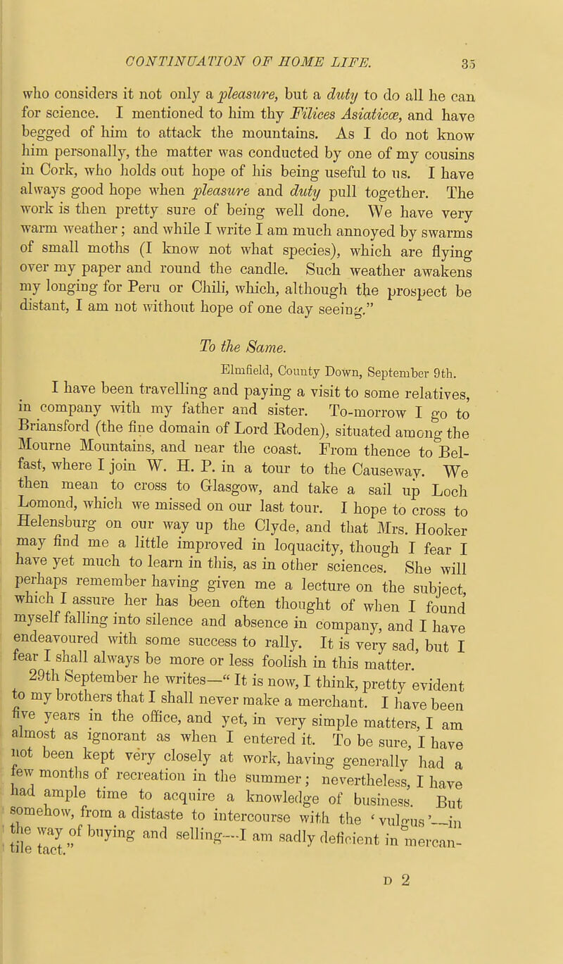 who considers it not only a pleastore, but a duty to do all he can for science. I mentioned to him thy Filices Asiaticce, and have begged of him to attack the mountains. As I do not know him personally, the matter was conducted by one of my cousins in Cork, who holds out hope of his being useful to us. I have always good hope M'hen pleasure and duty pull together. The work is then pretty sure of being well done. We have very warm weather; and while I write I am much annoyed by swarms of small moths (I know not what species), which are flying over my paper and round the candle. Such weather awakens my longing for Peru or Chili, which, although the prospect be distant, I am uot without hope of one day seeing, To the Same. Elmfield, County Down, September 9th. I have been travelling and paying a visit to some relatives, in company with my father and sister. To-morrow I go to Briansford (the fine domain of Lord Eoden), situated among the Mourne Mountains, and near the coast. From thence to Bel- fast, where I join W. H. P. in a tour to the Causeway. We then mean to cross to Glasgow, and take a sail up Loch Lomond, which we missed on our last tour. I hope to cross to Helensburg on our way up the Clyde, and that Mrs. Hooker may find me a little improved in loquacity, though I fear I have yet much to learn in this, as in other sciences. She will perhaps remember having given me a lecture on the subiect which I assure her has been often thought of when I found myself falling into silence and absence in company, and I have endeavoured with some success to rally. It is very sad, but I fear I shall always be more or less foolish in this matter 29th September he writes- It is now, I think, pretty evident to my brothers that I shall never make a merchant. I have been five years m the ofSce, and yet, in very simple matters, I am almost as ignorant as when I entered it. To be sure I have not been kept very closely at work, having generallv had a ew months of recreation in the summer; neverthele/s, I have Had ample time to acquire a knowledge of business But somehow, from a distaste to intercourse with the ' vulo-us '—in tile BeWing.-.! am sadly deficient in mercan-