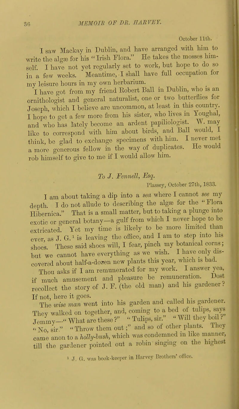 October Uth. I saw Mackay in Dublin, and have arranged with him to write the algse for his  Irish Flora. He takes the mosses him- self. I have not yet regularly set to work, but hope to do so ia a few weeks. Meantime, ■ I shall have full occupation for my leisure hours in my own herbarium. I have got from my friend Robert Ball in Dublin, who is an ornithologist and general naturaUst, one or two butterflies for Joseph which I believe are uncommon, at least in this country. I hope to get a few more from his sister, who lives in Youghal, and who has lately become an ardent papiliologist. W. may like to correspond with him about birds, and Ball would, I think, be glad to exchange specimens with him. I never met a more generous feUow in the way of duplicates. He would rob himself to give to me if I would allow him. To J. Fennell, Esq. Plassey, October 27th, 1833. I am about taking a dip into a sea where I cannot see my depth. T do not allude to describing the algae for the  Flora Hibernica. That is a small matter, but to taking a plunge into exotic or general botany-a gulf from which I never hope to be extricated. Yet my time is likely to be more limited than ever as J. G.' is leaving the office, and I am to step into his shoes These said shoes will, I fear, pinch my botanical corns; but we cannot have everything as we wish. I have only dis- covered about half-a-dozen new plants this year, which is bad. Thou asks if I am remunerated for my work. I answer yea, if much amusement and pleasure be remuneration. Dost recollect the story of J. F. (the old man) and his gardener. If not, here it goes. -, ,i , • a The wise man went into his garden and called his gardenei. They walked on together, and, coming to a bed of tulips says Jemmy- What are these?  Tulips, sir. « Will they boil ?  No Bix   Throw them out; and so of otlier plants. Ihey came anon to a holhj-Ush, which was condemned in like manner till the gardener pointed out a robin singing on the highest 1 J, G. was book-kcoper in Harvey Brothcre' office.