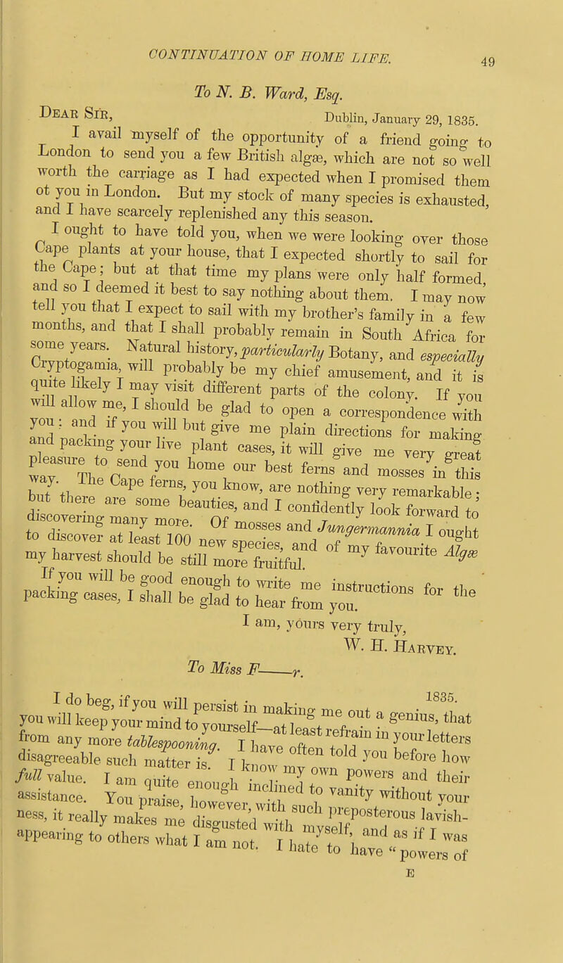 To N. B. Ward, Esq. Dear Sie, Dublin, January 29, 1835. I avail myself of tlie opportunity of a friend goino- to London to send you a few British algse, which are not so well worth the carriage as I had expected when I promised them ot you m London. But my stock of many species is exhausted, • and i have scarcely replenished any this season. I ought to have told you, when we were looking over those Oape plants at your house, that I expected shortly to sail for the Oape; but at that time my plans were only half formed and so I deemed it best to say nothing about them. I may now tell you that I expect to sail with my brother's family in a few months, and that I shall probably remain in South Africa for ZlioZ^. history i,a.^.WarZy Botany, and especially Czyptogamm will probably be my chief amusement, and it is quile hkely I may visit different parts of the colon; If you ; u ^d 7' ^'Tn \' ^ correspondence w' h 13;^^ me plain directions for making and packing your liye plant cases, it will give me vei-v ^reaf tol=f 7Z:Z ne^^pec- : t/^b''^^^ my harvest should be still mozf ^ I am, yours very truly, W. H. Harvey. To Miss F r. from ZL ^S&^»o2; I W f^^^ disagreeable such matter k T l ^ ™ ^^''^ '>ow M value r am Z' . , Z cl their ness. it really maCm; IZTV'' P^'- '^^'^ appearing to'„ther:X T .  tT/To'V.?' ' ™^ 1 nate to have powers of E