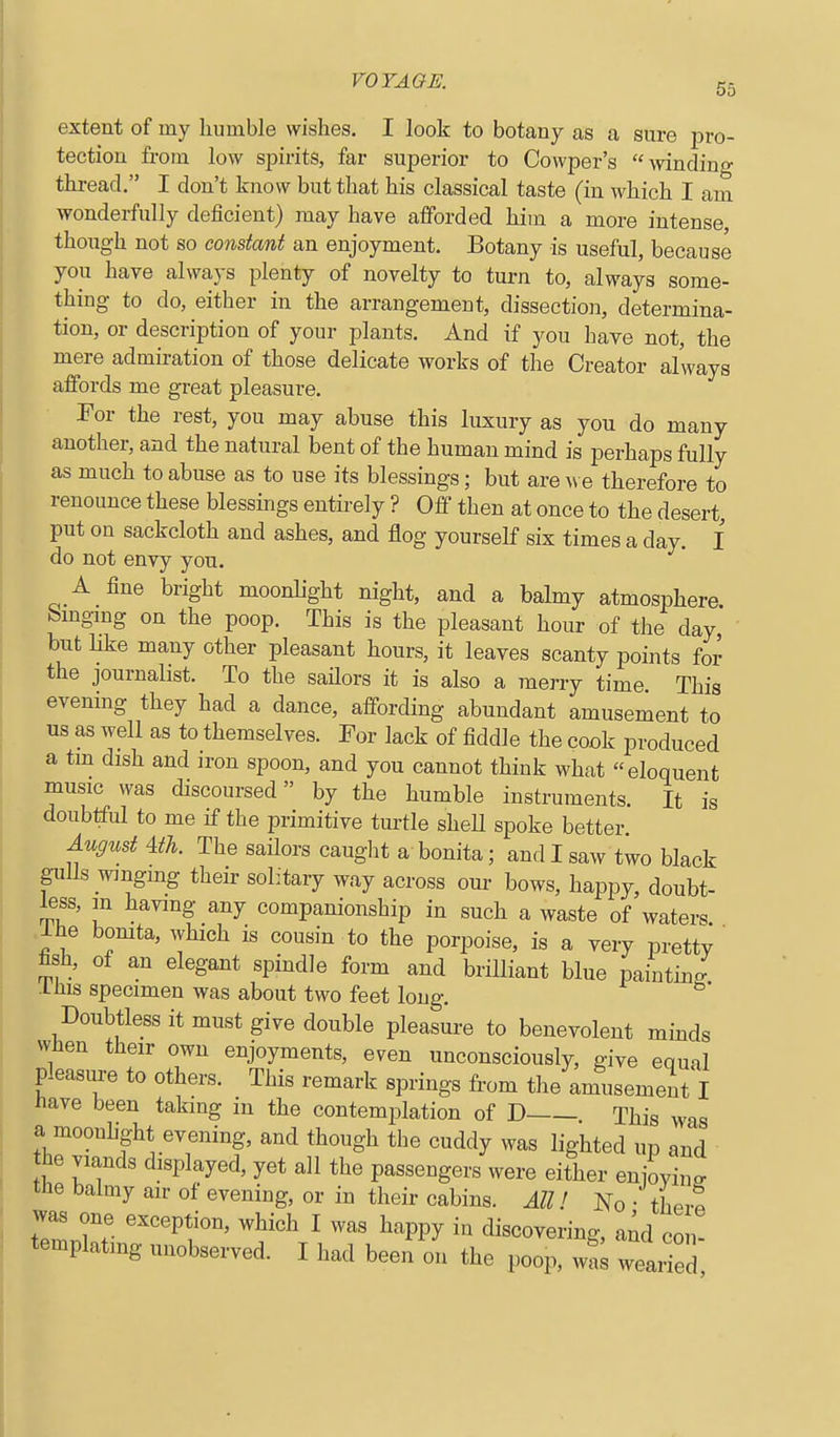 extent of my humble wishes. I look to botany as a sure pro- tection from low spirits, far superior to Cowper's mnding thread. I don't know but that his classical taste (in which I am wonderfully deficient) may have afforded him a more intense, though not so constant an enjoyment. Botany is useful, because you have always plenty of novelty to turn to, always some- thing to do, either in the arrangement, dissection, determina- tion, or description of your plants. And if you have not, the mere admiration of those delicate works of the Creator always affords me great pleasure. For the rest, you may abuse this luxury as you do many another, and the natural bent of the human mind is perhaps fully as much to abuse as to use its blessings; but are w e therefore to renounce these blessings entii-ely ? Off then at once to the desert, put on sackcloth and ashes, and flog yourself six times a day. I do not envy you. A fine bright moonlight night, and a balmy atmosphere bingmg on the poop. This is the pleasant hour of the day but like many other pleasant hours, it leaves scanty points for the journalist. To the saflors it is also a merry time. This evening they had a dance, affording abundant amusement to us as well as to themselves. For lack of fiddle the cook produced a tm dish and iron spoon, and you cannot think what eloquent music was discoursed by the humble instruments. It is doubtful to me if the primitive turtle sheU spoke better August m. The sailors cauglit a bonita; and I saw two black pills winging their solitary way across our bows, happy, doubt- less, m having any companionship in such a waste of waters ihe bomta, which is cousin to the porpoise, is a very pretty ' fish, of an elegant spindle form and brilliant blue painting Ifiis specimen was about two feet long. Doubtless it must give double pleasure to benevolent minds wfien their own enjoyments, even unconsciously, give equal pleasure to others. This remark springs from the amusement I Have been taking in the contemplation of D This was a moonhght evening, and though the cuddy was lighted up and he viands displayed, yet all the passengers were either enioyinff tJie balmy air of evening, or in their cabins. All! No • tLrp was one exception, which I was happy in discovering, aiid con- templating unobserved. I had been on the poop, wS wearied,